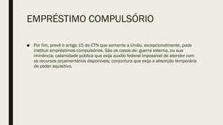 EMPRÉSTIMO COMPULSÓRIO
■ Por fim, prevê o artigo 15 do CTN que somente a União, excepcionalmente, pode
instituir empréstimos compulsórios. São os casos de: guerra externa, ou sua
iminência; calamidade pública que exija auxílio federal impossível de atender com
os recursos orçamentários disponíveis; conjuntura que exija a absorção temporária
de poder aquisitivo.
 