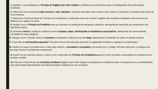 1. Explique o que estabelece o Princípio do Registro pelo Valor Original e justifique sua importância para a fidedignidade das informações
contábeis.
2. Diferencie os conceitos de custo corrente e valor realizável, utilizando exemplos para mostrar como cada um influencia a avaliação dos ativos de
uma empresa.
3. Descreva o funcionamento do Princípio da Competência, mostrando como ele orienta o registro das receitas e despesas e de que forma se
diferencia do regime de caixa.
4. Analise como o Princípio da Prudência deve ser aplicado na avaliação de estoques e passivos, apresentando exemplos que evidenciem sua
aplicação prática.
5. Conceitue tributo e explique a diferença entre impostos, taxas, contribuições e empréstimos compulsórios, destacando as características
principais de cada categoria.
6. Explique como o Estado utiliza os impostos arrecadados e diferencie-os das taxas, destacando a finalidade de cada um desses tributos.
7. O que são as contribuições especiais? Cite pelo menos três exemplos previstos na legislação brasileira e explique sua destinação.
8. Analise em quais circunstâncias a União pode instituir o empréstimo compulsório, de acordo com o Código Tributário Nacional, e justifique por
que esse tributo é considerado excepcional.
9. A partir de um exemplo prático, mostre como a aplicação do Princípio da Competência garante maior precisão na apuração do resultado de um
período contábil.
10. Discuta a importância dos princípios contábeis (Registro pelo Valor Original, Competência e Prudência) para a transparência e a confiabilidade
das informações apresentadas nas demonstrações contábeis de uma empresa.
 