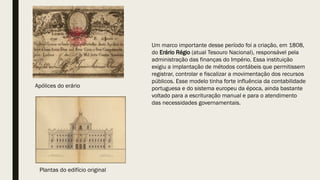 Um marco importante desse período foi a criação, em 1808,
do Erário Régio (atual Tesouro Nacional), responsável pela
administração das finanças do Império. Essa instituição
exigiu a implantação de métodos contábeis que permitissem
registrar, controlar e fiscalizar a movimentação dos recursos
públicos. Esse modelo tinha forte influência da contabilidade
portuguesa e do sistema europeu da época, ainda bastante
voltado para a escrituração manual e para o atendimento
das necessidades governamentais.
Apólices do erário
Plantas do edifício original
 