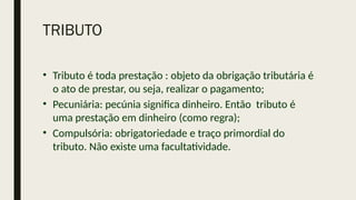TRIBUTO
• Tributo é toda prestação : objeto da obrigação tributária é
o ato de prestar, ou seja, realizar o pagamento;
• Pecuniária: pecúnia significa dinheiro. Então tributo é
uma prestação em dinheiro (como regra);
• Compulsória: obrigatoriedade e traço primordial do
tributo. Não existe uma facultatividade.
 
