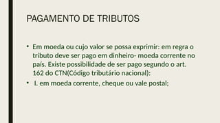 PAGAMENTO DE TRIBUTOS
• Em moeda ou cujo valor se possa exprimir: em regra o
tributo deve ser pago em dinheiro- moeda corrente no
país. Existe possibilidade de ser pago segundo o art.
162 do CTN(Código tributário nacional):
• I. em moeda corrente, cheque ou vale postal;
 
