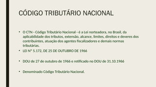 CÓDIGO TRIBUTÁRIO NACIONAL
• O CTN - Código Tributário Nacional - é a Lei norteadora, no Brasil, da
aplicabilidade dos tributos, extensão, alcance, limites, direitos e deveres dos
contribuintes, atuação dos agentes fiscalizadores e demais normas
tributárias.
• LEI Nº 5.172, DE 25 DE OUTUBRO DE 1966
• DOU de 27 de outubro de 1966 e retificado no DOU de 31.10.1966
• Denominado Código Tributário Nacional.
 