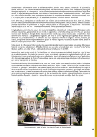 constitucionais e a realidade em termos da estrutura econômica, social e política (de crise, contenção e de ajuste fiscal)




                                                                                                                                     Direito, Estado e Gestão Pública
vigente. Por sua vez, tais contradições servem como pretexto aos diversos atores políticos, como base de suas postulações
ideológicas e propostas de cunho político. Daí os argumentos da impraticabilidade de determinados dispositivos legais e até
mesmo as alegações de ingovernabilidade, o que ensejou a anteriormente referida onda reformista. Contudo, a arena política
está aberta e nela os diferentes atores movimentam-se na defesa de seus interesses e ideários. As reformas estão em pauta
e as composições e correlações de forças e de poderes irão definir seus rumos nos períodos posteriores.

Como já foi visto, a sobrepujança do Executivo é um fato histórico que se manifesta até os dias atuais. Com isso, o Poder
Executivo articula-se no sentido de manter-se hegemônico sobre os demais poderes e forças políticas. Embora não seja o
propósito aqui analisar em profundidade as relações entre os poderes e, por conseguinte, os mecanismos e instrumentos
através dos quais se dá este rico e complexo relacionamento, vamos apresentar dois exemplos:

O regionalismo, que envolve uma postura dos representantes políticos e do eleitorado em busca de benefícios para redutos
eleitorais circunscritos. Após a inclusão de sua emenda no orçamento, o parlamentar começa a se empenhar para que esses
recursos sejam liberados. A liberação destes depende do Poder Executivo que, dessa maneira, acaba por controlar e dirigir
conforme seus interesses a vida política do Legislativo. Em troca de favores regionais aprova políticas de seu interesse,
eliminando boa parte da resistência e da autonomia das casas legislativas, inclusive do Congresso Nacional, revelando, por
sua vez, a força ainda preservada pelos tradicionais grupos de interesse regionais, na estrutura de poder vigente, apesar de
todos os avanços conquistados rumo à modernidade.

Outro aspecto da influência do Poder Executivo é a possibilidade de editar as chamadas medidas provisórias. O Congresso
Nacional, com a nova redação do art. 62 da Constituição, teve seu poder aumentado dado que o Executivo “perdeu” a total
liberdade que tinha para editar MP até a publicação da Emenda Constitucional nº 32/2001.

Argumenta-se que o domínio recente do Executivo federal está ferindo nossa nascente e incipiente democracia, e não há sinais
de retração desse poder. Entretanto, tal argumento merece ser analisado à luz da conformação do Estado no Brasil, onde,
historicamente, já houve tentativas do fortalecimento do Legislativo, através da implantação do Parlamentarismo. Tais tentativas
vêm ultimando na prevalência do Regime Presidencialista, regime este cujas características estruturais no Brasil convergem
para reforçar o predomínio do Executivo.

Entendendo-se o Estado, não como uma instância, como uma “coisa”, porém como expressão política, jurídica e institucional
da complexidade das relações e interações entre diferenciados atores sociais - grupos, classes e pessoas, considerando-se,
sobretudo, os interesses e necessidades que estes veiculam e buscam fazer prevalecer – pode-se deduzir que os rumos da
democracia no Brasil, bem como os contornos de seu perfil, serão determinados pelos interesses e necessidade que se façam
valer, a cada momento, tomando forma e expressão nas estruturas jurídicas, políticas e institucionais do Estado. Por conseqüência,
serão estas mesmas interações as únicas capazes de ditar as condições das relações entre as três diferentes funções do
Estado (Legislativo, Executivo e Judiciário) e a importância maior ou menor de cada uma delas diante das demais.




                     Palácio Guanabara (sede do Poder Executivo do Estado do Rio de Janeiro)
                                                                                                                                     11
 