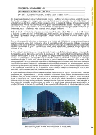 Direito, Estado e Gestão Pública
             RECEITA BRUTA = ARRECADAÇÃO DE IR + IPI

             RECEITA LÍQUIDA = REC. BRUTA - REST. – INC. FISCAIS

             FPE TOTAL = 21, 5 % DA RECEITA LÍQUIDA / FPM TOTAL = 22,5 % DA RECEITA LÍQUIDA


Um dos pontos centrais de um sistema tributário no estado moderno é estabelecer um sistema solidário que estruture a nação,
transferindo renda de quem tem mais para quem tem menos. Na Federação, o nível que deve fazer a redistribuição entre as
unidades federadas é a União. Esta é sua função principal: coordenar os repasses de modo que diminua as desigualdades
sociais e regionais. Por isso, não há correlação entre os gastos das unidades federadas (estados e municípios) e o que elas
arrecadam. Há unidades que gastam mais do que arrecadam em razão dos repasses para programas de desenvolvimento que
recebem da União. É o caso do Pará, Piauí, Maranhão, Paraíba, Sergipe, entre outros.

No Brasil, de toda a movimentação de riqueza, que corresponde ao Produto Interno Bruto (PIB), uma parcela de 32% fica com
o Estado nos seus diferentes níveis por meio da tributação. Se é muito ou não, a resposta depende de diversos fatores, como,
por exemplo, a qualidade dos serviços públicos prestados – uma das maneiras de redistribuir em forma de benefício o que foi
arrecadado.

Cabe levantar uma questão referente ao modo como essa carga tributária está distribuída entre os segmentos sociais, sendo
esta tampouco uma questão fácil. Um indicativo indireto do sistema tributário brasileiro pode ser obtido por meio de uma
comparação entre países do chamado mundo desenvolvido. No Brasil, por exemplo, os rendimentos de aplicação de receitas
de capital são taxados em 8%, já no G7 (Canadá, Estados Unidos, França, Inglaterra, Itália, Alemanha e Japão) os impostos são
da ordem de 38%.

O sistema tributário brasileiro apresenta graves problemas de funcionamento. O alto índice de sonegação é um exemplo. Em
termos políticos, apesar das modificações recentes da Constituição de 1988, o sistema tributário contém pontos conflitantes
acerca da distribuição entre as partes e do poder que cada uma tem para interferir no sistema. Alega-se que a União tem poder
excessivo no que diz respeito à política econômica e que essa política afeta a todos, interferindo no volume geral de arrecadação
de impostos em todos os demais níveis. Para os defensores do aprofundamento do ideal federativo, o poder central deveria
restringir-se à defesa nacional, à administração das reservas cambiais e à proteção da moeda,e intervir em Estados e municípios
apenas para manter a integridade nacional e para colaborar no combate às desigualdades, sem jamais prejudicá-los. A busca
da descentralização administrativa por meio do fortalecimento dos governos locais é um importante fenômeno contemporâneo
– ocorre na Europa, por exemplo, - e visa dar ao cidadão comum condições para enfrentar determinações tanto do poder
central dos Estados nacionais quanto das instâncias supranacionais.

O aspecto mais importante da questão tributária está relacionado aos impactos que os impostos promovem sobre a sociedade
propriamente dita. Um princípio básico é a estrutura progressiva da tributação – cobrar dos mais ricos em benefício dos mais
pobres. No Brasil, isso acontece em termos absolutos, mas em termos relativos a tributação é regressiva, ou seja, termina por
onerar os menos favorecidos. Em torno dessa constatação, gira boa parte das polêmicas e conflitos que envolvem a questão
tributária no Brasil. Entretanto, talvez essa não seja a discussão essencial. O que importa mesmo é gerar a maior quantidade de
recursos possível e aplicá-los bem. Não adianta fazer justiça só na hora de cobrar; ela precisa existir também na hora de
distribuir. Na França, por exemplo, há redistribuição de fato, enquanto no Brasil os gastos do estado servem para concentrar




                       Palácio da Justiça (sede do Poder Judiciário do Estado do Rio de Janeiro)
                                                                                                                                    13
 