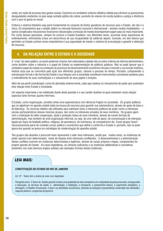 renda, em razão da escassez dos gastos sociais. Construir um verdadeiro sistema solidário voltado para diminuir as gravíssimas
Direito, Estado e Gestão Pública



                                   desigualdades existentes no país exige vontade política de cobrar, aumento do volume da receita pública e justiça e eficiência
                                   com o que se gasta no social.

                                   Embora o sistema tributário seja parte fundamental no conjunto de fontes geradoras de recursos para o Estado, ele não é a
                                   única. Os empréstimos que o estado obtém no mercado financeiro nacional e internacional – existem muitas modalidades – e
                                   outros complicados mecanismos financeiros relacionados à emissão de moeda desempenham papel cada vez mais importante.
                                   Por conta dessas operações, sempre foi comum o Estado brasileiro, nos diferentes níveis, acumular taxas expressivas de
                                   endividamento, enfrentando crises em decorrência de sua incapacidade de saldá-las depois. Contudo, um dos fatores que
                                   permitem ao Estado contrair novos empréstimos é sua capacidade de manter o sistema de arrecadação e garantir a obtenção
                                   de recursos.


                                        4. DA RELAÇÃO ENTRE O ESTADO E A SOCIEDADE
                                   A “crise” do setor público, se assim podemos chamar, tem estimulado o debate não só sobre critérios da reforma administrativa,
                                   como também sobre a natureza e o papel do Estado na implementação de políticas públicas. Não se pode ignorar que o
                                   verdadeiro papel do estado na condução do processo de desenvolvimento econômico do país é inerente a sua função histórica,
                                   história essa que se concretiza pela ação dos diferentes grupos, classes e pessoas no tempo. Portanto, compreender a
                                   estruturação formal e não formal do Estado e sua relação com a sociedade constituem instrumentos conceituais basilares para
                                   o entendimento de suas contradições e o aclaramento de seus papéis e funções.

                                   Além de seu perfil centralizador, como foi abordado anteriormente, cabe aqui analisar os mecanismos de poder que sustentam
                                   esta relação entre Estado e Sociedade.

                                   Um aspecto importante a ser enfatizado diante desta questão é o seu caráter dualista no qual coexistem nesta relação
                                   aspectos tanto formais quanto informais.

                                   O Estado, como organização, constitui ainda uma superestrutura com alicerces frágeis na sociedade. Os grupos políticos
                                   que se aglutinam no aparato estatal estão em busca de recursos para garantir sua sobrevivência, através de apoio de base e
                                   de liderança. Os recursos obtidos são utilizados para satisfazer tanto a interesses políticos de poder como a interesses
                                   sociais particularísticos desses mesmos grupos, tais como os interesses privados de seus membros. Os grupos agem
                                   com a motivação de obter cooperação, ajuda e proteção mútua de seus membros, através de canais formais de
                                   administração, mas também de uma organização informal, ou seja, de uma rede de apoio, de comunicação e de interação
                                   ligada por laços de lealdade política, religiosa, de parentesco, de vizinhança, de compadrismo etc. Esses grupos fazem
                                   necessariamente parte do contexto social, político e econômico que define e conforma o Estado e, portanto, não se pode
                                   ignora-los quando se pensa em estratégias de modernização do aparelho estatal.

                                   Tais grupos são atuantes e procuram fazer representar e valer seus interesses, sendo que, muitas vezes, as instâncias de
                                   poder operam com determinados níveis de disputa entre interesses conflitantes. O desenvolvimento e a administração
                                   destes conflitos ocorrem em instâncias determinadas e legítimas, através de canais próprios e legais, componentes do
                                   próprio aparato de Estado. As casas legislativas, as câmaras judiciárias e as instâncias deliberativas e consultivas
                                   existentes nos mais diversos órgãos estatais são exemplos formais destas instâncias.



                                      LEIA MAIS:

                                      CONSTITUIÇÃO DO ESTADO DO RIO DE JANEIRO

                                      Art. 8º - Todos têm o direito de viver com dignidade.

                                      Parágrafo único - É dever do Estado garantir a todos uma qualidade de vida compatível com a dignidade da pessoa humana, assegurando
                                      a educação, os serviços de saúde, a alimentação, a habitação, o transporte, o saneamento básico, o suprimento energético, a
                                      drenagem, o trabalho remunerado, o lazer e as atividades econômicas, devendo as dotações orçamentárias contemplar tais atividades,
                                      segundo planos e programas de governo.




      14
 