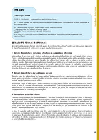 Direito, Estado e Gestão Pública
   LEIA MAIS:

   CONSTITUIÇÃO FEDERAL

   Art. 99 - Ao Poder Judiciário é assegurada autonomia administrativa e financeira.

   § 1º Os tribunais elaborarão suas propostas orçamentárias dentro dos limites estipulados conjuntamente com os demais Poderes na lei de
   diretrizes orçamentárias.

   § 2º O encaminhamento da proposta, ouvidos os outros tribunais interessados, compete:
   I - no âmbito da União, aos Presidentes do Supremo Tribunal
   Federal e dos Tribunais Superiores, com a aprovação dos respectivos
   tribunais;
   II - no âmbito dos Estados e no do Distrito Federal e Territórios,aos Presidentes dos Tribunais de Justiça, com a aprovação dos
   respectivos tribunais.



ESTRUTURAS FORMAIS E INFORMAIS
No cenário político, opera o chamado sistema de grupos de pressão ou “clãs políticos”, que têm sua sobrevivência dependente
de alguns fatores de controle político, entre os quais ressaltamos os seguintes:


1) Domínio das estruturas formais de articulação e agregação de interesses
A comunidade, de um modo geral, é o objeto privilegiado da ação pública do Estado que tem por finalidade o bem comum.
Porém, a articulação e agregação de seus interesses para a formulação de alternativas de política pública, através das estruturas
estatais, são restritas pelo domínio que os chamados clãs políticos locais exercem sobre as estruturas partidárias ou outras
instâncias de poder. O acesso direto do cidadão às estruturas de poder político torna-se limitado por diversos mecanismos que
vão desde pressões informais locais e regionais até as restrições legais em nível nacional. As instituições parlamentares e
partidárias tornam-se fracas para obter a articulação dos interesses dos cidadãos, e estes, por sua vez, acabam por levar suas
demandas diretamente aos órgãos burocráticos do governo.


2) Controle das estruturas burocráticas do governo
O objetivo maior dos “clãs políticos” ou “grupos políticos” é alcançar o poder para manejar recursos públicos com o fim de
atender a interesses privados. A idéia principal é o domínio das estruturas burocráticas ou tráfico de influência como meio de
controlar grandes fatias do orçamento público.

Nem sempre, chegar ao poder significa necessariamente ocupar posições no governo, mas ter acesso a recursos públicos
através de alianças, coalizões, troca de favores e outros mecanismos. O acesso ao poder e ao uso de recursos públicos é o
mais importante para a sobrevivência e manutenção dos clãs políticos, que, assim, têm a máquina do poder em suas mãos,
independentemente de variações político-ideológicas.


3) Paternalismo e assistencialismo
Em muitos países do mundo, principalmente na América Latina, onde o controle orçamentário do Estado é frágil, há prevalência
de populismo econômico. Política assistencialista significa concessão de benefícios e serviços a grandes segmentos da
população, como forma de preservação de valores e crenças vigentes. Benefícios são concedidos e transformados em
produto da bondade do líder do clã que, ao chegar ao poder, favorece os segmentos da população submetidos à sua liderança.
Assim, quanto maior o poder, mais recursos à disposição do líder existem para que possa exercer sua “bondade”, o que
favorece a manutenção do sistema social existente.

As áreas de educação, saúde e assistência social têm a preferência dos líderes. Por serem áreas mais diretamente ligadas às
necessidades básicas da população, são mais demandadas e, portanto, proporcionam melhores recompensas para os líderes
de tais grupos. O paternalismo inibe, assim, o desenvolvimento dos valores da cidadania. A satisfação das necessidades de
sobrevivência do indivíduo deixa de ser percebida como direito próprio dos cidadãos, passando a ser vista como uma concessão
ou um crédito à bondade dos líderes.




                                                                                                                                            15
 
