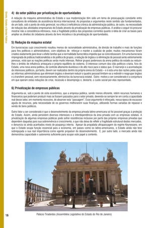 4) do setor público por privatização de oportunidades
Direito, Estado e Gestão Pública




                                   A redução da máquina administrativa do Estado e sua modernização têm sido um tema de preocupação constante entre
                                   consultores de entidades de assistência técnica internacional. As propostas e argumentos neste sentido são fundamentados,
                                   de um lado, sob o ponto de vista gerencial, na crítica à ineficiência crônica da administração pública, de outro, na necessidade
                                   de redução das atividades empresariais do Estado através da privatização de empresas públicas. A análise a seguir irá procurar
                                   mostrar não a consistência intrínseca, mas a fragilidade prática das propostas correntes quanto à idéia de criar as bases para
                                   ampliar os direitos de cidadania através da livre iniciativa e da privatização de oportunidades.


                                   5) Redução da máquina estatal
                                   Em burocracias cujo crescimento resultou menos de racionalidade administrativa, de divisão de trabalho e mais de funções
                                   para fins políticos e administrativos, com objetivos de reforçar e manter a coalizão de poder, muitos mecanismos foram
                                   criados exatamente para levar a efeito tarefas que a normalidade burocrática impedia que se concretizassem. Em uma burocracia
                                   impregnada de práticas tradicionalistas e de política de grupos, a redução de órgãos e a eliminação de pessoal serão extremamente
                                   penosas, visto que as reações políticas serão muito intensas. Retirar grupos poderosos da arena política do estado ou reduzir-
                                   lhes o âmbito de influência ameaçaria o próprio equilíbrio do sistema. O interesse comum dos clãs políticos criaria, fora do
                                   Estado, uma nova arena política, de controle altamente duvidoso e de alto risco para o status quo. O rearranjo e a acomodação
                                   de interesses políticos, portanto, devem ser realizados dentro da própria arena do Estado – e é esta uma das razões pelas quais
                                   as reformas administrativas que eliminam órgãos e deveriam reduzir o quadro pessoal limitam-se a redividir e reagrupar órgãos
                                   e a transferir pessoal, sem necessariamente, eliminá-los da burocracia estatal. Outro motivo a ser considerado é a conjuntura
                                   em que operam estas reduções de crise, recessão e desemprego e, destarte, o custo social por elas representado.


                                   6) Privatização de empresas públicas
                                   Argumenta-se, sob o ponto de vista econômico, que a empresa pública, sendo menos eficiente, retém recursos humanos e
                                   financeiros que poderiam produzir mais se fossem passados para o setor privado, devendo-se sempre ter em conta a capacidade
                                   real desse setor, em momento recessivo, de absorver esta “passagem”. Esse argumento é reforçado, nessa época de escassez
                                   aguda de recursos, pela necessidade de os governos melhorarem suas finanças, utilizando formas variadas de repasse e
                                   venda de bens públicos.

                                   Outro fator a ser considerado é que o desenvolvimento da empresa privada latino-americana só foi possível graças à proteção
                                   do Estado. Assim, ainda persistem diversos interesses e a interdependência da área privada com as empresas estatais. A
                                   privatização de algumas empresas públicas pode sofrer resistências inclusive por parte das próprias empresas privadas que
                                   dependem daquelas para sua sobrevivência e crescimento, o que não deixa de refletir a fragilidade estrutural destes mercados,
                                   e denuncia os ainda acanhados níveis de poupança interna. Apesar da propalada ultrapassagem do regime Keynesiano, em
                                   que o Estado ocupa função essencial para a economia, em países como os latino-americanos, o Estado ainda não teve
                                   sobrepujada a sua real importância como agente propulsor do desenvolvimento. E, por outro lado, o mercado ainda não
                                   demonstrou capacidade e autonomia suficiente para ocupar este papel a contento.




      16                                                   Palácio Tiradentes (Assembléia Legislativa do Estado do Rio de Janeiro)
 