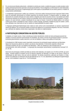 Em uma burocracia loteada praticamente, a atividade de controle para manter a coalizão dos grupos no poder prevalece sobre
Direito, Estado e Gestão Pública



                                   qualquer dimensão gerencial de supervisão e de execução de diretrizes. Poucos dirigentes se conformariam em estar distanciados
                                   do conflito político que permeia a implementação para confiar apenas na possibilidade de uma diretriz genérica e modelar do
                                   comportamento administrativo.

                                   A complexidade organizacional e política que caracteriza a burocracia pública transacional tornam impossível definir limites
                                   claros de autoridade administrativa em âmbitos específicos do processo decisório. O dirigente público, na realidade, age
                                   diariamente em constante interação com outros setores e dirigentes para tratar de assuntos comuns, mas também para refutar
                                   interferências indevidas em seus setores e reforçar sua autoridade, buscar novos recursos para o grupo de lealdade e, inclusive,
                                   negociar, em cada momento, a própria manutenção de seu cargo ou função. O exercício da direção pública é um esforço
                                   contínuo para manter a autoridade do cargo e reforçar o próprio emprego, garantindo a lealdade do grupo de coalizão (sendo
                                   estas atividades mais importantes do que as relativas às responsabilidades do próprio cargo).

                                   A integração planificação/implementação deve realizar-se tanto vertical como horizontalmente na estrutura organizacional
                                   através dos objetivos. Faz-se necessário ampliar as funções dos objetivos em sua dimensão integradora. Para isso, é necessário
                                   que a definição dos objetivos envolva toda a organização e não aliene os implementadores.


                                   A PARTICIPAÇÃO COMUNITÁRIA NA GESTÃO PÚBLICA
                                   A cidadania, em rápido resumo, é hoje o conceito que envolve naturalmente o direito da maior participação possível dos
                                   cidadãos no processo decisório governamental. Na atualidade, são muitas as formas de participação popular no processo
                                   de decisão governamental, as quais muito têm a ver com as tradições e cultura cívico-político de nosso país.

                                   A Constituição de 1988 introduziu quatro importantes mecanismos de participação popular aplicáveis aos Municípios.
                                   Alguns dos mecanismos aplicam-se, também, aos demais entes federados. O instrumento específico referente aos
                                   municípios brasileiros diz que a Lei Orgânica dos Municípios - LOM a ser adotada por cada município deve ter,
                                   necessariamente, entre outros princípios, “ a cooperação das associações representativas no planejamento municipal”( CF,
                                   art. 29, XII).

                                   Outra forma de participação, também permitida aos demais entes federados, diz respeito ao art. 29, XIII, da CF/88, que assim
                                   dispõe: “iniciativa popular de projetos de leis de interesse específico do Município, da cidade ou dos bairros, através de
                                   manifestação de, pelo menos, cinco por cento do eleitorado”. Os demais mecanismos, aplicáveis aos Estados e à União,
                                   referem-se ao plebiscito e ao referendum das leis pelo eleitorado (CF, art. 14, I e II), dependendo a sua utilização de regulamentação
                                   por leis, como estabelece o caput do art. 14 da Constituição.




                                                                                   Hospital Universitário da UFRJ

      18
 