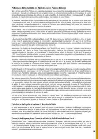 Participação da Comunidade nas Ações e Serviços Públicos de Saúde




                                                                                                                                        Direito, Estado e Gestão Pública
Não é de hoje que os Entes Públicos, em especial os Municípios, buscam encontrar as soluções aplicáveis às suas realidades,
entendendo a alteração em debate como mais uma contribuição ao enfrentamento do desafio da universalização da saúde,
democratização e da estruturação dos sistemas de saúde em padrões de eficiência e eficácia e com capacidade de produzir
resultados de impacto sobre as condições epidemiológicas dos cidadãos de nosso Estado.

Na atualidade, o verdadeiro desafio imposto às Administrações Públicas do País e, como já dito, às Administrações Municipais,
é o de garantir um real poder de interferência da sociedade no controle das ações de saúde. A democratização deste setor,
muito mais do que a simples formalidade de se constituir os Conselhos Municipais de Saúde (CMS), requer uma transferência
efetiva das decisões para o conjunto dos usuários do sistema.

Historicamente, a área da saúde tem sido objeto de uma disputa acirrada, em que grupos de interesse se organizam e estabelecem
lobbies com os organismos estatais. Estes grupos de pressão (prestadores privados de serviços; produtores de bens e
equipamentos, materiais e medicamentos, entre outros) têm sido determinantes na conformação do próprio modelo assistencial
privativista-medicalizado.

A Constituição Federal de 1988, na Seção da Saúde, no art. 198, dispõe como uma das diretrizes do Sistema Único de Saúde,
em seu inciso III, justamente a participação da comunidade. A questão ainda é reiterada no art. 204 que trata da Assistência
Social no qual é estabelecida a diretriz de “participação da população, por meio de organizações representativas, na formulação
das políticas e no controle das ações em todos os níveis” (inciso II).

Além disso, a Lei Orgânica do Sistema Único de Saúde (Lei nº 8.080/90), em seu art. 15, inciso I, estabelece como atribuição
comum à União, aos Estados, ao Distrito Federal e aos Municípios a “definição das instâncias e mecanismos de controle,
avaliação e fiscalização das ações e serviços de saúde”. O Governo Federal, através do Decreto nº 99.438, de 07 de agosto de
1990, criou o Conselho Nacional de Saúde, composto por entidades representativas dos usuários, dos trabalhadores de saúde,
dos prestadores de serviços e por representantes do Governo.

Por último, cabe ressaltar a evidente abertura que é conferida pela Lei no 8.142, de 28 de dezembro de 1990, que dispõe sobre
a participação da comunidade na gestão do Sistema Único de Saúde. Em seu art. 4o, inciso II, a lei estabelece a necessidade
de instituição do Conselho de Saúde entre outras medidas a serem adotadas pelos entes federados como requisito para
participar do SUS e receber os recursos financeiros destinados à saúde.

Finalizando, pode-se afirmar que tanto a Constituição Federal como os diplomas legais citados não enveredam por uma definição
ideológica das diversas acepções que o termo “participação” oferece, o que, afinal, não é nada mais do que se poderia esperar
de textos legais. No entanto, estão dadas as bases jurídicas para criação dos Conselhos e organização de um sistema de saúde
democratizado, moderno e adequado ao enfrentamento de nossa realidade epidemiológica.

Não podemos esquecer dos Conselhos de Saúde que, por sua própria natureza, podem ser instrumentos fundamentais para
transformação das práticas tradicionalmente verificadas nos serviços de saúde e sua conseqüente adequação aos interesses
e às necessidades coletivas. Em nosso entender, a função principal dos Conselhos de Saúde é a definição de diretrizes gerais
da política de saúde, podendo compreender outros temas, como por exemplo, a prestação de contas do Poder Público no
campo da saúde e a avaliação da situação sanitária do Estado ou Município. Para melhorar a organização da gestão da saúde,
parece-nos que a estruturação do importante órgão colegiado, que é o sobredito Conselho, deve ser concebida como parte
integrante da organização administrativa do Governo Estadual ou Municipal e não como um mecanismo externo de coordenação
interinstitucional entre prestadores de serviços de saúde.

Para isto ocorra, faz-se necessário por certo conhecer a trajetória política das entidades participantes do Conselho e os
compromissos que vêm sustentando ao longo do tempo, e seu grau de inserção na sociedade será útil para se avaliar em que
condição se dará o processo decisório no âmbito do Conselho Estadual ou Municipal de Saúde.


Participação da População na Área da Assistência Social
As ações governamentais na área de assistência social são comuns à União, Estados e Municípios. Ao Município cabe, enquanto
diretriz, a coordenação e execução de políticas nessa área, seja diretamente ou seja por meio de entidades beneficentes e de
assistência social. Na formulação das políticas e no controle das ações, em todos os níveis, deverão estar envolvidas as organizações
representativas da sociedade local, mediante as quais esta deverá participar (art. 204, I e II, da Constituição Federal).


Formação de Cooperação na Promoção e Proteção do Patrimônio Cultural Local
O Poder Público, com a colaboração da comunidade, promoverá e protegerá o patrimônio cultural brasileiro, por meio de
inventários, registros, vigilância, tombamento e desapropriação e outras formas de acautelamento e preservação (art. 216, §
1º, da Constituição Federal). É tarefa comum dos entes federados (art. 23, III, da Constituição Federal) e deve contar com a
colaboração da comunidade. A LOM pode ter previsto formas de ação conjugada entre o Poder Público e a comunidade,
inclusive e primordialmente de caráter educativo.
                                                                                                                                        19
 