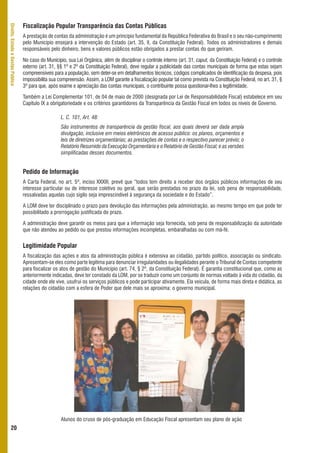 Fiscalização Popular Transparência das Contas Públicas
Direito, Estado e Gestão Pública




                                   A prestação de contas da administração é um princípio fundamental da República Federativa do Brasil e o seu não-cumprimento
                                   pelo Município ensejará a intervenção do Estado (art. 35, II, da Constituição Federal). Todos os administradores e demais
                                   responsáveis pelo dinheiro, bens e valores públicos estão obrigados a prestar contas do que geriram.

                                   No caso do Município, sua Lei Orgânica, além de disciplinar o controle interno (art. 31, caput, da Constituição Federal) e o controle
                                   externo (art. 31, §§ 1º e 2º da Constituição Federal), deve regular a publicidade das contas municipais de forma que estas sejam
                                   compreensíveis para a população, sem deter-se em detalhamentos técnicos, códigos complicados de identificação da despesa, pois
                                   impossibilita sua compreensão. Assim, a LOM garante a fiscalização popular tal como prevista na Constituição Federal, no art. 31, §
                                   3º para que, após exame e apreciação das contas municipais, o contribuinte possa questionar-lhes a legitimidade.

                                   Também a Lei Complementar 101, de 04 de maio de 2000 (designada por Lei de Responsabilidade Fiscal) estabelece em seu
                                   Capítulo IX a obrigatoriedade e os critérios garantidores da Transparência da Gestão Fiscal em todos os níveis de Governo.

                                                      L. C. 101, Art. 48:
                                                      São instrumentos de transparência da gestão fiscal, aos quais deverá ser dada ampla
                                                      divulgação, inclusive em meios eletrônicos de acesso público: os planos, orçamentos e
                                                      leis de diretrizes orçamentárias; as prestações de contas e o respectivo parecer prévio; o
                                                      Relatório Resumido da Execução Orçamentária e o Relatório de Gestão Fiscal; e as versões
                                                      simplificadas desses documentos.


                                   Pedido de Informação
                                   A Carta Federal, no art. 5º, inciso XXXIII, prevê que “todos tem direito a receber dos órgãos públicos informações de seu
                                   interesse particular ou de interesse coletivo ou geral, que serão prestadas no prazo da lei, sob pena de responsabilidade,
                                   ressalvadas aquelas cujo sigilo seja imprescindível à segurança da sociedade e do Estado”.

                                   A LOM deve ter disciplinado o prazo para devolução das informações pela administração, ao mesmo tempo em que pode ter
                                   possibilitado a prorrogação justificada do prazo.

                                   A administração deve garantir os meios para que a informação seja fornecida, sob pena de responsabilização da autoridade
                                   que não atendeu ao pedido ou que prestou informações incompletas, embaralhadas ou com má-fé.


                                   Legitimidade Popular
                                   A fiscalização das ações e atos da administração pública é extensiva ao cidadão, partido político, associação ou sindicato.
                                   Apresentam-se eles como parte legítima para denunciar irregularidades ou ilegalidades perante o Tribunal de Contas competente
                                   para fiscalizar os atos de gestão do Município (art. 74, § 2º, da Constituição Federal). É garantia constitucional que, como as
                                   anteriormente indicadas, deve ter constado da LOM, por se traduzir como um conjunto de normas voltado à vida do cidadão, da
                                   cidade onde ele vive, usufrui os serviços públicos e pode participar ativamente. Ela veicula, de forma mais direta e didática, as
                                   relações do cidadão com a esfera de Poder que dele mais se aproxima: o governo municipal.




                                                      Alunos do cruso de pós-graduação em Educação Fiscal apresentam seu plano de ação
      20
 