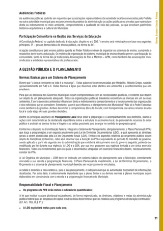Audiências Públicas




                                                                                                                                   Direito, Estado e Gestão Pública
As audiências públicas poderão ser requeridas por associações representativas da sociedade local ou convocadas pelo Prefeito
ou outra autoridade municipal para esclarecimento de projetos da administração ou ações públicas ou privadas que repercutam
direta ou indiretamente no meio ambiente, comprometendo a qualidade de vida das pessoas, ou que envolvam patrimônio
histórico-arquitetônico e cultural do Município.


Participação Comunitária na Gestão dos Serviços de Educação
A Constituição Federal, no capítulo dedicado à educação, dispõe no art. 206: “o ensino será ministrado com base nos seguintes
princípios: VI – gestão democrática do ensino público, na forma da lei”.

A opção constitucional pelo ensino público aponta ao Poder Público o dever de organizar os sistemas de ensino, cumprindo o
respectivo dever com a educação. Os moldes da organização do sistema municipal de ensino deverão prever a participação da
comunidade, tanto na forma das já tradicionais Associações de Pais e Mestres – APM, como também das associações civis,
sindicatos e entidades representativas do professorado.


A GESTÃO PÚBLICA E O PLANEJAMENTO

Normas Básicas para um Sistema de Planejamento
Dizem que “a única constante na vida é a mudança”. Estas palavras foram enunciadas por Heráclito, filósofo Grego, nascido
aproximadamente em 540 a.C. Delas tiramos a lição que devemos estar atentos aos ambientes e acontecimentos que nos
envolvem.

Para que as decisões dos Governos Municipais sejam comprometidas com as necessidades públicas, é evidente que devem
ser objeto de um planejamento adequado. Todas as organizações públicas brasileiras encontram-se imersas em um ou mais
ambientes. É certo que estes ambientes influenciam direta e indiretamente o comportamento e o funcionamento das organizações
e dos indivíduos que as compõem. Entretanto, quem é que influencia o planejamento dos Municípios? Não só o Poder Executivo
como também o Legislativo. Ambos devem ter o compromisso ético de discutir, com transparência, os vários cenários da vida
local e cada etapa de suas grandes decisões.

Dentre os principais objetivos do Planejamento Local deve estar a preparação e o acompanhamento das diretrizes, planos e
ações com características de destacada importância sobre a estrutura da economia local, do potencial de recursos do setor
público e analisar os pontos fortes e frágeis e as saídas possíveis para avançar no sentido do progresso geral.

Conforme o disposto na Constituição Federal, integram o Sistema de Planejamento, obrigatoriamente, o Plano Plurianual (PPA)
que traça a programação a ser seguida anualmente pela Lei de Diretrizes Orçamentárias (LDO), a qual apresenta as diretrizes
gerais a serem obedecidas pela Lei do Orçamento Anual (LOA). Embora os aspectos relativos ao orçamento público sejam
objeto de disciplinas posteriores, cabe aqui informar que a duração do PPA é equivalente ao período do mandato de governo,
sendo aplicado a partir do segundo ano da administração que o elabora até o primeiro ano do governo seguinte, podendo ser
modificado por lei durante sua vigência. A LDO e a LOA, por sua vez, possuem sua vigência limitada a um único exercício
financeiro. Todos os investimentos para os quais o desembolso ultrapasse um exercício financeiro devem, necessariamente,
constar do PPA.

A Lei Orgânica do Município – LOM deve ter indicado um sistema básico de planejamento para o Município, estreitamente
vinculado a sua receita e programação financeira. O Plano Plurianual de investimento, a Lei de Diretrizes Orçamentárias, o
Orçamento e o sistema de planejamento municipal deverão ser reciprocamente vinculados.

A cidade é dinâmica e não estática e, para o seu planejamento, é indispensável que as autoridades disponham de informações
atualizadas. Por outro lado, é extremamente importante que o plano diretor e as demais normas e planos municipais sejam
elaborados em consonância com a receita e a programação financeira do Município.


Responsabilidade Fiscal e Planejamento
   Os programas do PPA terão metas e indicadores quantificados;

A lei que instituir o plano plurianual estabelecerá, de forma regionalizada, as diretrizes, objetivos e metas da administração
pública federal para as despesas de capital e outras delas decorrentes e para as relativas aos programas de duração continuada”.
(CF, Art. 165, III,§ 1º.)

   A LDO explicitará metas para cada ano;


                                                                                                                                   21
 