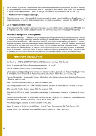 A lei de diretrizes orçamentárias compreenderá as metas e prioridades da administração pública federal, incluindo as despesas
Direito, Estado e Gestão Pública



                                   de capital para o exercício financeiro subseqüente, orientará a elaboração da lei orçamentária anual, disporá sobre as alterações
                                   na legislação tributária e estabelecerá a política de aplicação das financeiras oficiais de fomento (CF, Art. 165, § 2º)

                                      A LOA reservará recursos para sua execução.

                                   A Lei do Orçamento conterá a discriminação da receita e despesa de forma que evidencie a política econômica financeira e o
                                   programa de trabalho do Governo, obedecidos os princípios de unidade, universalidade e anualidade (Lei 4320/64, Art. 2º.).


                                   Lei de Responsabilidade Fiscal
                                   Despesas para a criação, expansão ou aperfeiçoamento de ação governamental deverão ser compatíveis com PPA e LDO, além
                                   de adequadas à LOA, caso contrário, serão consideradas não autorizadas, irregulares e lesivas ao patrimônio público.


                                   Participação da População no Planejamento
                                   A Lei Orgânica do Município – LOM deve ter assegurado a participação da população no processo de planejamento e tomada
                                   de decisões, na fiscalização dos serviços públicos e na elaboração dos instrumentos de programação financeira no Município
                                   (plano plurianual de investimento, Lei de Diretrizes Orçamentárias, o Orçamento Anual e as Prestações de Contas). Os planos,
                                   programas e projetos e respectivas normas legais, deverão ser publicados nos jornais e divulgados nas rádios, possibilitando
                                   o oferecimento de sugestões. Elaborado o texto final, deverá ser realizada audiência pública, antes de sua remessa à Câmara
                                   Municipal ou de sua promulgação pelo Executivo, em caso de decreto. Os temas mais importantes constantes do plano diretor,
                                   das leis de zoneamento e uso do solo, das leis de proteção ambiental e respectivas alterações, bem como a execução da obra
                                   ou atividades de grande repercussão no município devem ser submetidas à população, mediante consulta ou referendo.


                                              REFERÊNCIAS BIBLIOGRÁFICAS

                                   Meirelles, H. L. – DIREITO ADIMISTRATIVO BRASILEIRO, Malheiros ed., São Paulo, 2000, 25a. ed.

                                   Revista da Administração Pública – Modernização Administrativa – 4º trim./87

                                   Folha de São Paulo, caderno Dinheiro, 14 e 21 de junho de 2002;

                                   Estudo sobre o lugar e o papel do governo municipal nos sistemas federativos, Elaborado pelo Professor Nico Steytler, Centro
                                   de Direito Comunitário, Universidade de Western Cape, África do Sul, Fórum of Federations, www.forumfed.org;

                                   Propostas Municipalistas – Compensação Financeira, II Conferência sobre Federalismo Cooperativo – Poder Local, Governança
                                   e Cidadania, www.cnm.org.br

                                   IBAM – Instituto Brasileiro de Administração Municipal, www.ibam.org.br

                                   O que você precisa saber sobre FPE e FPM / Ministério da Fazenda. Secretaria do Tesouro Nacional – Brasília : STN, 1995.

                                   IBAM, Manual do Prefeito. 10.ed.rev. e atual. IBAM. Rio de Janeiro, 1996.

                                   IBAM / ENSUR / NÚCLEO DE SAÚDE, Conselho Municipal de Saúde. Diretrizes para sua Implantação. 2ª edição. Rio de Janeiro.
                                   1998.

                                   Secretaria de Estado de Fazenda do Rio de Janeiro – MANUAL DE ORIENTAÇÃO DO GESTOR PÚBLICO, Superintendência de
                                   Normas e Sistemas, Coordenação de Normas Técnicas, Rio de Janeiro, 2001.

                                   Palaia, Nelson. Noções Essenciais de Direito. São Paulo: Saraiva, 2002.

                                   Manual de Iniciação ao Direito. Ives Gandra Martins e Fernando Passos (Coordenadores). São Paulo: Pioneira, 1999.

                                   Rezende, Afonso Celso. Vocabulário Jurídico e Multidisciplinar. Campinas, SP: Copola Livros, 2002




      22
 