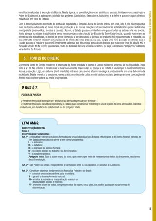 constitucionalizadas, à exceção da Rússia. Nesta época, as constituições eram sintéticas, ou seja, limitavam-se a restringir o




                                                                                                                                            Direito, Estado e Gestão Pública
Poder do Soberano, a assegurar a divisão dos poderes (Legislativo, Executivo e Judiciário) e a definir e garantir alguns direitos
individuais em face do Estado.

Com o desenvolvimento do modo de produção capitalista, o Estado Liberal de Direito entrou em crise, isto é, ele não respondia
mais de forma adequada ao novo modo de produção e às novas relações sócioeconômicas estabelecidas pelo capitalismo
monopolista (monopólios, trustes e cartéis). Assim, o Estado passou a interferir em quase todos os setores da vida social.
Muito sangue da classe trabalhadora jorrou neste processo de criação do Estado do Bem-Estar Social, quando nasceram as
primeiras leis trabalhistas, o direito de greve começou a ser discutido, a jornada de trabalho foi regulamentada e reduzida, as
leis antitruste tentaram impedir a manipulação do mercado e dos preços, ou seja, surgia uma nova geração de direitos que o
Estado passou a regular e garantir.É importante salientar que essa nova geração de direitos que nasce no final do século XXI e
início do século XX foi, como já colocado, fruto da luta das classes sociais excluídas, ou seja, a cidadania “empurrou” o Direito
para dentro do Estado.


     5. FONTES DO DIREITO
A primeira fonte do Direito moderno é chamada de fonte imediata e como o Direito moderno amarrou-se na legalidade, esta
fonte é a LEI. No entanto, o Direito não se cria tão somente através da Lei, porque a lei reflete o seu tempo, o contexto histórico
de sua produção. Logo, o costume (fonte mediata) entra em cena como a forma ideológica predominante em uma determinada
sociedade. Desta maneira, o costume, como prática contínua de cultura e de hábitos sociais, pode gerar uma concepção de
Direito mais conservadora ou mais progressista.


   O QUE É ?
   PODER DE POLÍCIA

   O Poder de Polícia se distingue do “exercício da atividade policial civil e militar”.
   O Poder de Polícia é a faculdade que dispõe o Estado para condicionar e restringir o uso e o gozo de bens, atividades e direitos
  individuais, em benefício da coletividade ou do próprio Estado.




   LEIA MAIS:
   CONSTITUIÇÃO FEDERAL
   Título I
   Dos Princípios Fundamentais
   Art. 1º A República Federativa do Brasil, formada pela união indissolúvel dos Estados e Municípios e do Distrito Federal, constitui-se
             em Estado democrático de direito e tem como fundamentos:
           I - a soberania;
           II - a cidadania;
           III - a dignidade da pessoa humana;
           IV - os valores sociais do trabalho e da livre iniciativa;
           V - o pluralismo político.
            Parágrafo único. Todo o poder emana do povo, que o exerce por meio de representantes eleitos ou diretamente, nos termos
           desta Constituição.

   Art. 2º São Poderes da União, independentes e harmônicos entre si, o Legislativo, o Executivo e o Judiciário.

   Art. 3º Constituem objetivos fundamentais da República Federativa do Brasil:
          I - construir uma sociedade livre, justa e solidária;
          II - garantir o desenvolvimento nacional;
          III - erradicar a pobreza e a marginalização e reduzir as
                desigualdades sociais e regionais;
          IV - promover o bem de todos, sem preconceitos de origem, raça, sexo, cor, idade e quaisquer outras formas de
                discriminação.




                                                                                                                                                      5
 