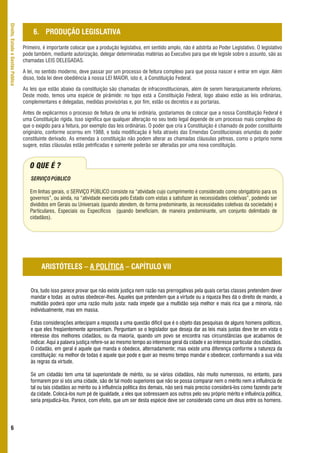 Direito, Estado e Gestão Pública



                                        6. PRODUÇÃO LEGISLATIVA
                                   Primeiro, é importante colocar que a produção legislativa, em sentido amplo, não é adstrita ao Poder Legislativo. O legislativo
                                   pode também, mediante autorização, delegar determinadas matérias ao Executivo para que ele legisle sobre o assunto, são as
                                   chamadas LEIS DELEGADAS.

                                   A lei, no sentido moderno, deve passar por um processo de feitura complexo para que possa nascer e entrar em vigor. Além
                                   disso, toda lei deve obediência à nossa LEI MAIOR, isto é, à Constituição Federal.

                                   As leis que estão abaixo da constituição são chamadas de infraconstitucionais, além de serem hierarquicamente inferiores.
                                   Deste modo, temos uma espécie de pirâmide: no topo está a Constituição Federal, logo abaixo estão as leis ordinárias,
                                   complementares e delegadas, medidas provisórias e, por fim, estão os decretos e as portarias.

                                   Antes de explicarmos o processo de feitura de uma lei ordinária, gostaríamos de colocar que a nossa Constituição Federal é
                                   uma Constituição rígida. Isso significa que qualquer alteração no seu texto legal depende de um processo mais complexo do
                                   que o exigido para a feitura, por exemplo das leis ordinárias. O poder que cria a Constituição é chamado de poder constituinte
                                   originário, conforme ocorreu em 1988, e toda modificação é feita através das Emendas Constitucionais oriundas do poder
                                   constituinte derivado. As emendas à constituição não podem alterar as chamadas cláusulas pétreas, como o próprio nome
                                   sugere, estas cláusulas estão petrificadas e somente poderão ser alteradas por uma nova constituição.


                                      O QUE É ?
                                      SERVIÇO PÚBLICO

                                      Em linhas gerais, o SERVIÇO PÚBLICO consiste na “atividade cujo cumprimento é considerado como obrigatório para os
                                      governos”, ou ainda, na “atividade exercida pelo Estado com vistas a satisfazer às necessidades coletivas”, podendo ser
                                      divididos em Gerais ou Universais (quando atendem, de forma predominante, às necessidades coletivas da sociedade) e
                                      Particulares, Especiais ou Específicos (quando beneficiam, de maneira predominante, um conjunto delimitado de
                                      cidadãos).




                                            ARISTÓTELES – A POLÍTICA – CAPÍTULO VII


                                      Ora, tudo isso parece provar que não existe justiça nem razão nas prerrogativas pela quais certas classes pretendem dever
                                      mandar e todas as outras obedecer-lhes. Àqueles que pretendem que a virtude ou a riqueza lhes dá o direito de mando, a
                                      multidão poderá opor uma razão muito justa: nada impede que a multidão seja melhor e mais rica que a minoria, não
                                      individualmente, mas em massa.

                                      Estas considerações antecipam a resposta a uma questão difícil que é o objeto das pesquisas de alguns homens políticos,
                                      e que eles freqüentemente apresentam. Perguntam se o legislador que deseja dar as leis mais justas deve ter em vista o
                                      interesse dos melhores cidadãos, ou da maioria, quando um povo se encontra nas circunstâncias que acabamos de
                                      indicar. Aqui a palavra justiça refere-se ao mesmo tempo ao interesse geral da cidade e ao interesse particular dos cidadãos.
                                      O cidadão, em geral é aquele que manda e obedece, alternadamente; mas existe uma diferença conforme a natureza da
                                      constituição: na melhor de todas é aquele que pode e quer ao mesmo tempo mandar e obedecer, conformando a sua vida
                                      às regras da virtude.

                                      Se um cidadão tem uma tal superioridade de mérito, ou se vários cidadãos, não muito numerosos, no entanto, para
                                      formarem por si sós uma cidade, são de tal modo superiores que não se possa comparar nem o mérito nem a influência de
                                      tal ou tais cidadãos ao mérito ou à influência política dos demais, não será mais preciso considerá-los como fazendo parte
                                      da cidade. Colocá-los num pé de igualdade, a eles que sobressaem aos outros pelo seu próprio mérito e influência política,
                                      seria prejudicá-los. Parece, com efeito, que um ser desta espécie deve ser considerado como um deus entre os homens.




      6
 