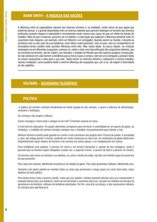 Direito, Estado e Gestão Pública



                                        ADAM SMITH – A RIQUEZA DAS NAÇÕES


                                   A diferença entre as capacidades naturais dos diversos homens é, na realidade, muito menor do que aquilo que
                                   podemos pensar; e a grande disparidade entre os diversos talentos que parecem distinguir os homens das diversas
                                   profissões quando chegam à maturidade é normalmente muito menos uma causa do que um efeito da divisão do
                                   trabalho. Mais do que a natureza, parecem ser os hábitos e a educação que explicam a diferença existente entre os
                                   caracteres mais díspares, por exemplo, entre um filósofo e um carregador. Quando vieram ao mundo, e durante os
                                   primeiros seis ou oito anos da sua existência, eram talvez muito parecidos; nem os pais, nem os companheiros de
                                   brincadeira teriam podido notar grandes diferença entre eles. Mas nessa idade, ou pouco depois, as crianças
                                   empregam-se em diferentes ocupações; começa-se então a notar uma diversificação dos respectivos talentos, que
                                   vai tomando incremento, até dar origem, por exemplo, à vaidade do filósofo que não suporta qualquer comparação.
                                   Se não existisse em cada homem a tendência para a troca e para a compra, este ver-se-ia obrigado a produzir todas
                                   as coisas necessárias e úteis para a sua vida. Todos teriam os mesmos deveres e realizariam o mesmo trabalho;
                                   nessas condições, nunca poderia existir a enorme diferença de ocupações que, por si só, dá origem à diversidade
                                   de das aptidões.




                                        VOLTAIRE – DICIONÁRIO FILOSÓFICO



                                        POLÍTICA

                                    A política do homem consiste inicialmente em tentar igualar-se aos animais, a quem a natureza de alimentação,
                                   vestuário e habitação.

                                   Os começos são longos e difíceis.

                                   Como conseguir o bem-estar e abrigar-se do mal? O homem resume-se nisso.

                                   O mal está em toda parte. Os quatro elementos conspiram para formá-lo. A esterilidade de um quarto do globo, as
                                   moléstias, a multidão de animais inimigos obrigam-nos a trabalhar incessantemente para afastar o mal.

                                   Nenhum homem sozinho pode garantir-se contra o mal e promover seu próprio bem. Precisa de auxílio. A sociedade
                                   é, pois, tão antiga quanto o mundo, podendo ser muito numerosa ou mais rara. As revoluções do globo destruíram
                                   freqüentemente raças inteiras de homens e de animais em vários países, e as multiplicaram em outros.

                                   Para multiplicar uma espécie, é preciso um clima e um terreno favoráveis e, apesar de tais vantagens, ainda é
                                   possível que os homens sejam obrigados a andar nus, a suportar a fome, a carecer de tudo e a perecer na miséria.

                                   Os homens são como os castores e as abelhas, ou como o bicho-da-seda: não têm um instinto capaz de provê-los
                                   do que precisam.

                                   Para cada cem machos, dificilmente encontra-se um dotado de gênio. Para cada quinhentas mulheres, dificilmente uma.

                                   Somente com gênio podem-se inventar todas as artes que promovem a longo prazo um certo bem-estar, único
                                   objetivo de toda política.

                                   Para tentar essas artes é preciso auxílio, mãos que vos ajudem, mentes bastante abertas para vos compreender e
                                   bastante dóceis para vos obedecer. Antes de encontrardes e reunirdes tudo isso, escoam-se milhares de séculos de
                                   ignorância e de barbárie, milhares de tentativas abordadas. Por fim, uma arte se esboça, e são necessários milhares
                                   de séculos para aperfeiçoá-la.




      8
 