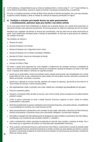 A LRF estabeleceu a obrigatoriedade de que as metas de resultado primário e nominal (artigo 4º, I e § 1º) sejam definidas na
Responsabilidade Fiscal



                          Lei de Diretrizes Orçamentárias, devendo os órgãos de Controle e Fiscalização acompanhar-lhes o cumprimento.

                          Em suma, os resultados pactuados no Anexo de Metas Fiscais deverão ser fielmente perseguidos, pois, caso seja ameaçado,
                          os gestores estarão obrigados a adotar as medidas de contenção de despesas preceituadas no artigo 9º.


                          e) Condições e restrições para impedir desvios nas ações governamentais
                             e simultaneamente, padronizar ações para facilitar o seu efetivo controle.
                          Se nos cinco pontos iniciais foram estabelecidos os objetivos que se pretende alcançar com a gestão fiscal responsável, os
                          sete pontos restantes visam padronizar procedimentos, de forma que possam ser objeto de comparação para fins de controle.

                          Ressalte-se que o legislador não abordou as minúcias dos procedimentos, visto que estas eram de caráter discricionário ao
                          gestor. Foram estabelecidas orientações gerais e restrições de aplicabilidade, de modo que as ações possam ser avaliadas e
                          seu resultado mensurado.

                          Tais condições são relativas à:

                             Renúncia de receita;

                             Geração de Despesas com Pessoal ;

                             Geração de Despesas com a Seguridade Social e outras;

                             Geração de Despesas com as Dívidas Consolidada e Mobiliária;

                             Operação de Crédito, inclusive por Antecipação da Receita;

                             Concessão de garantias;

                             Inscrição em Restos a Pagar.

                          Em síntese, a gestão fiscal responsável tem como finalidade o fortalecimento das condições essenciais à estabilidade de
                          preços e ao crescimento econômico sustentável, trazendo por conseqüência a geração de empregos e de renda e o bem-estar
                          social. A regulação deste objetivo é verificada nos seguintes princípios:

                             Garantir que as necessidades e anseios da sociedade, quanto à atuação governamental, seja compatibilizada com a receita
                             própria efetiva do Ente, ou seja, custeamento das ações estatais com seus próprios recursos, prevenindo a ocorrência de
                             déficits permanentes, recorrentes e crescentes;

                             Garantir que a aplicação de recursos seja feita, adotando uma margem de segurança, que permita ao Ente absorver os
                             casos fortuitos sem acrescer o volume da dívida pública;

                             Gerir organizadamente a dívida, no principal e seus custos, evitando que a arrecadação seja desequilibrada com tais gastos;

                             Preservar o patrimônio público;

                             Assegurar a arrecadação efetiva de todos os recursos a que o Ente faz direito, através da adoção de uma política tributária
                             previsível e estável;

                             Limitar os gastos continuados de modo a impedir impactos financeiros negativos no futuro, através de medidas
                             compensatórias a estes gastos;

                             Administrar prudentemente os passivos contingentes (riscos de prejuízos financeiros, como perdas judiciais), compatibilizando
                             a sua possibilidade de ocorrência com o fluxo financeiro do Ente;

                             Adotar permanentemente o planejamento como orientador da ação estatal, valorizando a importância do Plano Plurianual,
                             Diretrizes Orçamentárias e Orçamentos Anuais como instrumentos interligados e de observação obrigatória;

                             Desmistificar a linguagem até então adotada quando da divulgação dos dados contábeis e orçamentários dos Entes Públicos,
                             possibilitando a sua compreensão pela sociedade (substituir o “contabilês”);

                             Limitar o endividamento à efetiva capacidade de pagamento de cada Ente (não é proibida a contração de dívidas, mas o
                             será sempre que os pagamentos não puderem ser suportados pelas disponibilidades financeiras);

                             Tornar prudente a administração financeira e patrimonial dos Entes Públicos, condicionando o aumento da atividade estatal
                             à efetiva capacidade financeira, planejando previamente as medidas corretivas que serão adotadas para eliminar os desvios
                             dos planos e estruturando as despesas de cada Ente de forma ordenada e em percentuais tais que permitam o atendimento
                             efetivo aos anseios sociais.
 10
 