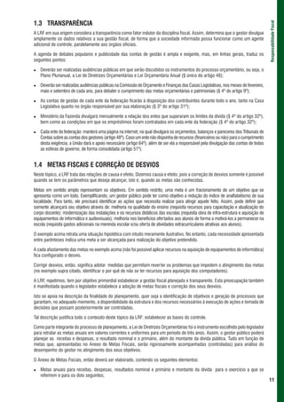 1.3 TRANSPARÊNCIA




                                                                                                                                       Responsabilidade Fiscal
A LRF em sua origem considera a transparência como fator indutor da disciplina fiscal. Assim, determina que o gestor divulgue
amplamente os dados relativos a sua gestão fiscal, de forma que a sociedade informada possa funcionar como um agente
adicional de controle, paralelamente aos órgãos oficiais.

A agenda de debates populares e publicidade das contas de gestão é ampla e exigente, mas, em linhas gerais, traduz os
seguintes pontos:

   Deverão ser realizadas audiências públicas em que serão discutidos os instrumentos do processo orçamentário, ou seja, o
   Plano Plurianual, a Lei de Diretrizes Orçamentárias e Lei Orçamentária Anual (§ único do artigo 48);

   Deverão ser realizadas audiências públicas na Comissão de Orçamento e Finanças das Casas Legislativas, nos meses de fevereiro,
   maio e setembro de cada ano, para debater o cumprimento das metas orçamentárias e patrimoniais (§ 4º do artigo 9º);

   As contas de gestão de cada ente da federação ficarão à disposição dos contribuintes durante todo o ano, tanto na Casa
   Legislativa quanto no órgão responsável por sua elaboração (§ 3º do artigo 31º);

   Ministério da Fazenda divulgará mensalmente a relação dos entes que superaram os limites da dívida (§ 4º do artigo 32º),
   bem como as condições em que os empréstimos foram contratados em cada ente da federação (§ 4º do artigo 32º);

   Cada ente da federação manterá uma página na internet, na qual divulgará os orçamentos, balanços e pareceres dos Tribunais de
   Contas sobre as contas dos gestores (artigo 48º). Caso um ente não disponha de recursos (financeiros ou não) para o cumprimento
   desta exigência, a União dará o apoio necessário (artigo 64º), além de ser ela a responsável pela divulgação das contas de todas
   as esferas de governo, de forma consolidada (artigo 51º).


1.4 METAS FISCAIS E CORREÇÃO DE DESVIOS
Neste tópico, a LRF trata das relações de causa e efeito. Dizemos causa e efeito, pois a correção de desvios somente é possível
quando se tem os parâmetros que deseja alcançar, isto é, quando as metas são conhecidas.

Metas em sentido amplo representam os objetivos. Em sentido restrito, uma meta é um fracionamento de um objetivo que se
apresenta como um todo. Exemplificando, um gestor público pode ter como objetivo a redução do índice de analfabetismo de sua
localidade. Para tanto, ele precisará identificar as ações que necessita realizar para atingir aquele feito. Assim, pode definir que
somente alcançará seu objetivo através de: melhoria na qualidade do ensino (requisita recursos para capacitação e atualização do
corpo docente); modernização das instalações e os recursos didáticos das escolas (requisita obra de infra-estrutura e aquisição de
equipamentos de informática e audiovisuais); melhoria nos benefícios ofertados aos alunos de forma a motivá-los a permanecer na
escola (requisita gastos adicionais na merenda escolar e/ou oferta de atividades extracurriculares atrativas aos alunos).

O exemplo acima retrata uma situação hipotética com intuito meramente ilustrativo. No entanto, cada necessidade apresentada
entre parênteses indica uma meta a ser alcançada para realização do objetivo pretendido.

A cada afastamento das metas no exemplo acima (não foi possível aplicar recursos na aquisição de equipamentos de informática)
fica configurado o desvio.

Corrigir desvios, então, significa adotar medidas que permitam reverter os problemas que impedem o atingimento das metas
(no exemplo supra citado, identificar o por quê de não se ter recursos para aquisição dos computadores).

A LRF, repetimos, tem por objetivo primordial estabelecer a gestão fiscal planejada e transparente. Esta preocupação também
é manifestada quando o legislador estabelece a adoção de metas fiscais e correção dos seus desvios.

Isto se apoia na descrição da finalidade do planejamento, quer seja a identificação de objetivos e geração de processos que
garantam, no adequado momento, a disponibilidade da estrutura e dos recursos necessários à execução de ações e tomada de
decisões que possam posteriormente ser controladas.

Tal descrição justifica todo o conteúdo deste tópico da LRF: estabelecer as bases do controle.

Como parte integrante do processo de planejamento, a Lei de Diretrizes Orçamentárias foi o instrumento escolhido pelo legislador
para retratar as metas anuais em valores correntes e uniformes para um período de três anos. Assim, o gestor público poderá
planejar as receitas e despesas, o resultado nominal e o primário, além do montante da dívida pública. Tudo em função de
metas que, apresentadas no Anexo de Metas Fiscais, serão rigorosamente acompanhadas (controladas) para análise do
desempenho do gestor no atingimento dos seus objetivos.

O Anexo de Metas Fiscais, então deverá ser elaborado, contendo os seguintes elementos:

   Metas anuais para receitas, despesas, resultados nominal e primário e montante da dívida para o exercício a que se
   referirem e para os dois seguintes;
                                                                                                                                       11
 