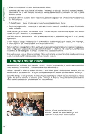 Avaliação do cumprimento das metas relativas ao exercício anterior;
Responsabilidade Fiscal




                             Demonstrativo das metas anuais, instruído com memória e metodologia de cálculo que embasam os resultados pretendidos,
                             comparando-as com as metas fixadas nos três exercícios anteriores e evidenciando a sua consistência com o teor da política
                             econômica nacional;

                             Evolução do patrimônio líquido nos últimos três exercícios, com destaque para a receita auferida com alienação de ativos e
                             sua efetiva aplicação;

                             Avaliação financeira e atuarial de todos os programas e fundos estatais de natureza atuarial;

                             Demonstrativo da estimativa e compensação da renúncia de receita e a margem da expansão das despesas obrigatórias de
                             caráter continuado.

                          Toda e qualquer ação está sujeita aos chamados “riscos”. São eles que provocam os impactos negativos sobre o rumo
                          esperado das ações e representam as causas de desvios.

                          A LRF inova mais uma vez ao introduzir a figura do Anexo de Riscos Fiscais, este também integrante da Lei de Diretrizes
                          Orçamentárias.

                          Tal anexo destaca os fatos que poderão impactar os resultados fiscais estabelecidos para aquele exercício, como por exemplo,
                          as sentenças judiciais que, contrárias ao ente, geram despesas inesperadas.

                          O estudo dos Riscos Fiscais ganha importância quando, pela obrigação de reconhecimento de uma nova e inesperada despesa,
                          oferece condições para que seja analisado qualquer elemento destacado no outro Anexo, o de Metas Fiscais, identificando as
                          possibilidades de redução de gastos de sorte que o equilíbrio fiscal não seja comprometido.

                          Tanto quanto possível, busca-se dotar a Administração Pública das ferramentas gerenciais há muito já adotadas pela iniciativa
                          privada, na busca do equilíbrio e do alcance dos melhores resultados possíveis.


                               2. RECEITAS E DESPESAS PÚBLICAS
                          O entendimento dos dispositivos legais que regem a receita e a despesa públicas é condição preliminar à compreensão do
                          comportamento das contas públicas e à validação da atuação dos agentes públicos.

                          Entender o significado da expressão “equilíbrio das contas” é muito simples quando tratamos de contas individuais, mas, nas
                          entidades públicas, este equilíbrio não é alcançado apenas pela contenção das despesas aos níveis da efetiva arrecadação.

                          Isto significa dizer que os bons governantes devem assumir posturas estratégicas tanto em relação à arrecadação das receitas
                          e gestão dos recursos financeiros já estocados, quanto à realização de despesas, conseguindo atender às necessidades
                          sociais na forma como estas são apresentadas em uma dada comunidade.




                                                                                       Seminário “A Educação Fiscal Chegando aos
                                                                                       Municípios”, realizado pelo Projeto de Educação Fiscal
                                                                                       nas Escolas do RIo de Janeiro em Volta Redonda.




 12
 