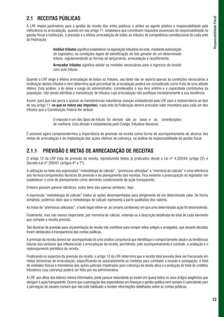 2.1 RECEITAS PÚBLICAS




                                                                                                                                     Responsabilidade Fiscal
A LRF impõe parâmetros para a gestão da receita dos entes públicos e atribui ao agente público a responsabilidade pela
ineficiência na arrecadação, quando em seu artigo 11, estabelece que constituem requisitos essenciais da responsabilidade na
gestão fiscal a instituição, a previsão e a efetiva arrecadação de todos os tributos de competência constitucional de cada ente
da Federação.

                   Instituir tributos significa estabelecer na legislação tributária do ente, mediante autorização
                   do Legislativo, as condições legais de identificação do fato gerador de um determinado
                   tributo, regulamentando as formas de lançamento, arrecadação e recolhimento.
                   Arrecadar tributos significa adotar as medidas necessárias para o ingresso da receita
                   com este tributo.

Quando a LRF exige a efetiva arrecadação de todos os tributos, seu texto não se reporta apenas às condições necessárias à
instituição destes tributos e nem determina qual percentual de arrecadação poderá ser considerado como fruto de uma atitude
efetiva. Esta análise, a lei deixa a cargo do administrador, considerados o seu livre arbítrio e a capacidade contributiva da
população, não sendo admitida a manutenção de tributos cuja arrecadação não justifique monetariamente a sua existência.

Assim, para que não perca o acesso às transferências voluntárias (sanção estabelecida pela LRF para a inobservância ao teor
do seu artigo 11, no que se refere aos impostos), cada ente da Federação deverá arrecadar valor monetário para cada um dos
tributos que a Constituição Federal lhe atribuir.

                   O imposto é um dos tipos de tributo. Os demais são as taxas e as contribuições
                   de melhoria. Esta divisão é estabelecida pelo Código Tributário Nacional.

É possível agora compreendermos a importância da previsão da receita como forma de acompanhamento do alcance das
metas de arrecadação e da implantação das ações efetivas de cobrança, na análise da responsabilidade da gestão fiscal.


2.1.1      PREVISÃO E METAS DE ARRECADAÇÃO DE RECEITAS
O artigo 12 da LRF trata da previsão da receita, reproduzindo textos já praticados desde a Lei nº 4.320/64 (artigo 22) e
Decreto-Lei nº 200/67 (artigos 6º e 7º).

A utilização no texto das expressões “metodologia de cálculo”, “premissas utilizadas” e “memória de cálculo” é uma referência
aos termos/componentes técnicos da previsão e do planejamento das receitas. Fica evidente a preocupação do legislador em
estabelecer o ciclo de planejamento como elemento condicionante da ação transparente.

Embora possam parecer idênticos, estes itens são apenas similares. Veja:

A expressão “metodologia de cálculo” traduz as ações desempenhadas para atingimento de um determinado valor. De forma
simplista, podemos dizer que a metodologia de cálculo representa a parte qualitativa dos valores.

Ao tratar de “premissas utilizadas”, o texto legal refere-se ao cenário (ambiente) em que uma determinada ação foi desenvolvida.

Finalmente, mas não menos importante, por memória de cálculo, entenda-se a descrição detalhada do total de cada elemento
que compõe a receita prevista.

Tais técnicas de previsão para orçamentação da receita irão contribuir para romper mitos antigos e arraigados, que durante décadas
foram obstáculos à transparência das contas públicas.

A previsão da receita deverá ser acompanhada de uma análise conjuntural que identifique o comportamento atual e as tendências
futuras das variáveis que influenciarão a arrecadação da receita, permitindo, pelo acompanhamento e controle, a avaliação e o
replanejamento periódico da receita.

Finalizando os aspectos da previsão da receita, o artigo 13 da LRF determina que a receita total prevista deve ser fracionada em
metas bimestrais de arrecadação, especificando-se separadamente as medidas para combater a evasão e sonegação, o total
de unidades físicas e monetárias das ações judiciais impetradas para cobrança da dívida ativa e a evolução do total de créditos
tributários cuja cobrança poderá ser feita por via administrativa.

A LRF, aos olhos dos leitores menos informados, pode parecer redundante ao inserir em quase todos os seus artigos exigências que
obrigam a ação transparente. Ocorre que a percepção dos especialistas em finanças e gestão pública nem sempre é coincidente com
a percepção do usuário comum que não está habituado a receber informações detalhadas sobre as contas públicas.


                                                                                                                                     13
 