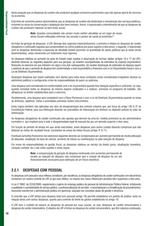 desta acepção que as despesas de custeio não produzem qualquer acréscimo patrimonial e que são apenas aporte de recursos
Responsabilidade Fiscal



                          na economia.

                          Esta linha de raciocínio parece desconsiderar que as despesas de custeio são destinadas à manutenção dos serviços públicos,
                          incluindo as obras de conservação e adaptação dos bens imóveis. Assim, é equivocado o entendimento de que as despesas de
                          custeio não produzem riquezas ou bem-estar social.

                                             Nota: Quantas comunidades não seriam muito melhor atendidas se em lugar de novas
                                             obras fossem efetuadas reformas nas escolas e postos de saúde já existentes?

                          Ao tratar da geração de despesas, a LRF abrange dois aspectos importantíssimos: o primeiro é relativo às despesas de caráter
                          obrigatório e continuado (aquelas que comprometem os cofres públicos por prazo superior a dois anos); o segundo, é relacionado
                          com as despesas destinadas à expansão da atividade estatal (aumento na quantidade de ações públicas que já estão sendo
                          desenvolvidas), estas merecendo um tratamento mais rigoroso.

                          As despesas relativas ao aumento da ação do Estado estão sujeitas à observação de normas rígidas (artigos 16 e 17 da LRF),
                          devendo observar os seguintes aspectos para sua geração: (a) estarem acompanhadas da estimativa do impacto orçamentário-
                          financeiro no exercício em que entrarem em vigor e nos dois subsequentes; (b) receber declaração do ordenador da despesa (quem
                          a autoriza) de que o aumento de despesa tem conformidade a nível orçamentário e financeiro com a Lei Orçamentária Anual e com a
                          Lei de Diretrizes Orçamentárias.

                          Quaisquer despesas que sejam realizadas sem atentar para estas duas condições serão consideradas irregulares (lesivas ao
                          patrimônio público) e configurarão crime de responsabilidade de quem as autorizou.

                          Uma despesa será considerada em conformidade com a lei orçamentária quando tiver dotação específica e suficiente, ou seja,
                          quando somadas todas as despesas da mesma espécie (realizadas e a realizar), previstas no programa de trabalho, não
                          ultrapassar os limites estabelecidos para o exercício.

                          Paralelamente, uma despesa será compatível com o Plano Plurianual e com a Lei de Diretrizes Orçamentárias quando se reúne
                          às diretrizes, objetivos, metas e prioridades previstas nestes instrumentos.

                          Estas regras também são aplicadas aos atos de desapropriação dos imóveis urbanos que, por força do artigo 182 § 3º da
                          Constituição Federal, para sua efetivação deverão ser precedidos de indenização em dinheiro ou depósito judicial no valor da
                          indenização.

                          As despesas obrigatórias de caráter continuado são aquelas que derivam de uma lei, medida provisória ou ato administrativo
                          normativo e que impõem para o ente a obrigatoriedade legal de executá-las por um período superior a dois anos.

                          Em função do período de tempo em que serão executadas, estas despesas para serem criadas deverão comprovar que não
                          afetarão as metas de resultado fiscal, constantes do anexo de metas fiscais (artigo 4º § 1º).

                          Eventuais aumentos financeiros nos exercícios seguintes deverão ser compensados por aumento permanente de receita (elevação
                          de alíquotas, ampliação da base de cálculo, aumento de tributo ou contribuição) ou pela redução de despesa.

                          Em nome da responsabilidade na gestão fiscal, as despesas relativas ao serviço da dívida (juros, atualização monetária,
                          variação cambial, etc.) não estão sujeitas a estas regras.

                                             Nota: a compensação da geração da despesa continuada com aumentos permanente de
                                             receita ou redução de despesa visa comprovar que a criação da despesa foi um ato
                                             financeiramente necessário para obtenção de um futuro benefício.



                          2.2.1       DESPESAS COM PESSOAL
                          As despesas com pessoal e seus reflexos constituem, por excelência, as despesas obrigatórias de caráter continuado e em decorrência
                          receberam um severo controle da LRF, já que seus efeitos, na maioria dos casos influenciam períodos bem superiores a dois anos.

                          A Lei nº 9962, de 22/02/2000, regulamenta o regime de emprego público do pessoal da Administração Pública Federal, enfatizando
                          a qualidade e a produtividade do serviço público, a profissionalização do servidor, a racionalização e a simplificação de procedimentos,
                          buscando transformar a administração pública em gerencial, baseada nos conceitos atuais de gestão e eficiência.

                          O conceito que a LRF atribui para despesa total com pessoal (artigo 18) permite estabelecer um padrão de análise, tanto na
                          relação desta com outras despesas, quanto para controle do limite de gastos estabelecido no artigo 19.

                          A LRF teve o cuidado de separar as despesas de pessoal por suas causas, ou seja, despesas de caráter remuneratório e
                          despesas de caráter indenizatório. O objetivo da LRF é limitar as despesas de caráter remuneratório, que têm natureza continuada.
 16
 