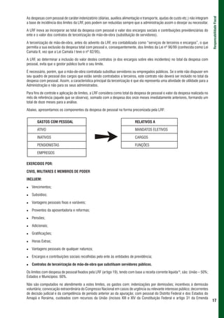 As despesas com pessoal de caráter indenizatório (diárias, auxílios alimentação e transporte, ajudas de custo etc.) não integram




                                                                                                                                   Responsabilidade Fiscal
a base de incidência dos limites da LRF, pois podem ser reduzidas sempre que a administração assim o desejar ou necessitar.

A LRF inova ao incorporar ao total da despesa com pessoal o valor dos encargos sociais e contribuições previdenciárias do
ente e o valor dos contratos de terceirização de mão-de-obra (substituição de servidores).

A terceirização de mão-de-obra, antes do advento da LRF, era contabilizada como “serviços de terceiros e encargos”, o que
permitia a sua exclusão da despesa total com pessoal e, consequentemente, dos limites da Lei nº 96/99 (conhecida como Lei
Camata II, vez que a Lei Camata I teve o nº 82/95).

A LRF, ao determinar a inclusão do valor destes contratos (e dos encargos sobre eles incidentes) no total da despesa com
pessoal, evita que o gestor público burle o seu limite.

É necessário, porém, que a mão-de-obra contratada substitua servidores ou empregados públicos. Se o ente não dispuser em
seu quadro de pessoal dos cargos que estão sendo contratados a terceiros, este contrato não deverá ser incluído no total da
despesa com pessoal. Assim, a característica principal da terceirização é que ela representa uma atividade de utilidade para a
Administração e não para os seus administrados.

Para fins de controle e aplicação de limites, a LRF considera como total da despesa de pessoal o valor da despesa realizada no
mês de referência (aquele que se observa), somado com a despesa dos onze meses imediatamente anteriores, formando um
total de doze meses para a análise.

Abaixo, apresentamos os componentes da despesa de pessoal na forma preconizada pela LRF:


       GASTOS COM PESSOAL                                                   RELATIVOS A

       ATIVO                                                                MANDATOS ELETIVOS

       INATIVOS                                                             CARGOS

       PENSIONISTAS                                                         FUNÇÕES

       EMPREGOS

EXERCIDOS POR:

CIVIS, MILITARES E MEMBROS DE PODER

INCLUEM:

   Vencimentos;

   Subsídios;

   Vantagens pessoais fixas e variáveis;

   Proventos da aposentadoria e reformas;

   Pensões;

   Adicionais;

   Gratificações;

   Horas Extras;

   Vantagens pessoais de qualquer natureza;

   Encargos e contribuições sociais recolhidas pelo ente às entidades de previdência;

   Contratos de terceirização de mão-de-obra que substituam servidores públicos.

Os limites com despesa de pessoal fixados pela LRF (artigo 19), tendo com base a receita corrente líquida10, são: União – 50%;
Estados e Municípios: 60%.

Não são computados no atendimento a estes limites, os gastos com: indenizações por demissões; incentivos à demissão
voluntária; convocação extraordinária do Congresso Nacional em casos de urgência ou relevante interesse público; decorrentes
de decisão judicial e da competência de período anterior ao da apuração; com pessoal do Distrito Federal e dos Estados do
Amapá e Roraima, custeados com recursos da União (incisos XIII e XIV da Constituição Federal e artigo 31 da Emenda
                                                                                                                                   17
 