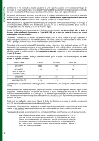 Constitucional nº 19); com inativos, mesmo que através de fundo específico, custeado com recursos da contribuição dos
Responsabilidade Fiscal



                          segurados, da compensação financeira de que trata o § 9º do artigo 201 da Constituição Federal e demais receitas arrecadadas
                          por fundo vinculado a tal atividade (inclusive alienação de bens, direitos e ativos e seu superávit financeiro).

                          Ressaltamos que as despesas decorrentes de decisão judicial de competência de período anterior ao da apuração poderão ser
                          excluídas do total da despesa com pessoal por Ente da Federação, mas não poderão ser excluídas do total da despesa com
                          pessoal por Poder ou Órgão (os limites por poder e órgão são estabelecidos no artigo 20 da LRF).

                          A LRF, ao estabelecer as regras de apuração do total da despesa com pessoal, reformulou toda a metodologia de verificação da
                          observância dos limites, na forma como até então eram apurados, pois não se atém apenas aos limites globais por Ente da
                          Federação e desdobra esta observação ao nível de Poderes e Órgãos.

                          No caso dos Municípios, porém, o percentual de 6% destinado ao Poder Legislativo não tem prevalência sobre os limites de
                          despesas fixados pela Emenda Complementar nº 25, de 14/02/2000, que se refere não apenas às despesas com pessoal,
                          mas aos gastos totais do Legislativo.

                          Dessa forma, a partir de 01/01/2001, no caso das Câmaras Municipais, a base de cálculo, o período de apuração e o percentual da
                          despesa total (que fica proporcional ao nº de habitantes) definidos pela Emenda Constitucional prevalecem sobre os critérios da LRF11.
                          Deverá o gestor, por prudência, calcular os dois montantes de base de cálculo e adotar o menor.

                          É importante lembrar que os limites da LRF são divididos em duas categorias: o limite prudencial, expresso em 95% dos
                          valores totais e que representam o momento de serem adotadas medidas de ajuste e o limite máximo, cujo atingimento implica
                          a aplicação imediata das sanções estabelecidas na LRF e que apresentaremos em tópico adiante. Em outras palavras, ao atingir
                          o limite prudencial, as medidas reparadoras são de contenção de despesas, enquanto que no limite máximo as medidas são
                          de corte de despesas.

                          Nos termos do artigo 20 da LRF, a repartição por Poder dos limites globais da despesa com pessoal (artigo 19) não poderá
                          exceder os seguintes percentuais:

                                     PODER/ESFERA                           FEDERAL                   ESTADUAL                    MUNICIPAL

                                       EXECUTIVO                             40,9%                        49%                        54%

                                      LEGISLATIVO                             2,5%                         3%                         6%
                                   (inclui o respectivo
                                   Tribunal de Contas)

                                       JUDICIÁRIO                              6%                          6%                         (*)

                                 MINISTÉRIO PÚBLICO                           0,6%                         2%                         (*)

                          (*) Os Municípios não apresentam em sua formação política o Poder Judiciário e, por conseguinte também não têm Ministério
                          Público.

                          A lei estabelece que nos Poderes Legislativo e Judiciário de cada esfera os limites serão repartidos entre seus órgãos de forma
                          proporcional à média das despesas com pessoal (em percentual da receita corrente líquida) verificadas nos três exercícios
                          financeiros imediatamente anteriores ao da publicação da LRF. O Poder ou órgão cuja despesa de pessoal em 1999 ficou acima
                          dos limites estabelecidos na LRF teve o prazo de até dois exercícios (2000 e 2001) para enquadramento, devendo ter eliminado
                          ao menos 50% ao ano.

                          Dispõe ainda que nos Estados em que houver Tribunais de Contas dos Municípios, o percentual do Legislativo será acrescido
                          em 0,4 % que serão deduzidos do percentual atribuído ao Executivo.

                          Em relação aos gastos com pessoal, a designação de parâmetros específicos (os limites) facilita a responsabilização de cada um dos
                          Poderes. Se pelo menos um deles superar o limite próprio, terá, obrigatoriamente, que retomá-lo dentro dos prazos legais.

                          Para os gastos de pessoal, apresentamos no Anexo um modelo simplificado, porém funcional para este acompanhamento.

                                             Nota: O Supremo Tribunal Federal aceitou a aguição de inconstitucionalidade nº 2238, na
                                             parte que abrange o contingenciamento de repasses do Poder Executivo aos demais
                                             Poderes, acatando a tese de que esta atitude feria o princípio constitucional da separação
                                             dos Poderes. O texto anterior da LRF determinava que o Executivo, na qualidade de gestor
                                             dos Cofres Públicos, contingenciará os seus repasses mensais de forma a adequar o
                                             infrator aos limites setoriais da lei.



 18
 