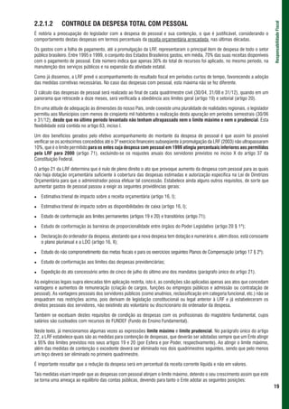 2.2.1.2       CONTROLE DA DESPESA TOTAL COM PESSOAL




                                                                                                                                Responsabilidade Fiscal
É notória a preocupação do legislador com a despesa de pessoal e sua contenção, o que é justificável, considerando o
comportamento destas despesas em termos percentuais da receita orçamentária arrecadada nas últimas décadas.

Os gastos com a folha de pagamento, até a promulgação da LRF, representaram o principal item de despesa de todo o setor
público brasileiro. Entre 1995 e 1999, o conjunto dos Estados Brasileiros gastou, em média, 70% das suas receitas disponíveis
com o pagamento de pessoal. Este número indica que apenas 30% do total de recursos foi aplicado, no mesmo período, na
manutenção dos serviços públicos e na expansão da atividade estatal.

Como já dissemos, a LRF prevê o acompanhamento do resultado fiscal em períodos curtos de tempo, favorecendo a adoção
das medidas corretivas necessárias. No caso das despesas com pessoal, esta máxima não se fez diferente.

O cálculo das despesas de pessoal será realizado ao final de cada quadrimestre civil (30/04, 31/08 e 31/12), quando em um
panorama que retrocede a doze meses, será verificada a obediência aos limites geral (artigo 19) e setorial (artigo 20).

Em uma atitude de adequação às dimensões do nosso País, onde coexiste uma pluralidade de realidades regionais, o legislador
permitiu aos Municípios com menos de cinqüenta mil habitantes a realização desta apuração em períodos semestrais (30/06
e 31/12), desde que no último período levantado não tenham ultrapassado nem o limite máximo e nem o prudencial. Esta
flexibilidade está contida no artigo 63, inciso I.

Um dos benefícios gerados pelo efetivo acompanhamento do montante da despesa de pessoal é que assim foi possível
verificar se os acréscimos concedidos até o 3º exercício financeiro subseqüente à promulgação da LRF (2003) não ultrapassaram
10%, que é o limite permitido para os entes cuja despesa com pessoal em 1999 atingiu percentuais inferiores aos permitidos
pela LRF para 2000 (artigo 71), excluindo-se os reajustes anuais dos servidores previstos no inciso X do artigo 37 da
Constituição Federal.

O artigo 21 da LRF determina que é nulo de pleno direito o ato que provoque aumento da despesa com pessoal para as quais
não haja dotação orçamentária suficiente à cobertura das despesas estimadas e autorização específica na Lei de Diretrizes
Orçamentária para que o administrador possa efetuar tal concessão. Estabelece ainda alguns outros requisitos, de sorte que
aumentar gastos de pessoal passou a exigir as seguintes providências gerais:

   Estimativa trienal de impacto sobre a receita orçamentária (artigo 16, I);

   Estimativa trienal de impacto sobre as disponibilidades de caixa (artigo 16, I);

   Estudo de conformação aos limites permanentes (artigos 19 e 20) e transitórios (artigo 71);

   Estudo de conformação às barreiras de proporcionalidade entre órgãos do Poder Legislativo (artigo 20 § 1º);

   Declaração do ordenador da despesa, atestando que a nova despesa tem dotação e numerário e, além disso, está consoante
   o plano plurianual e a LDO (artigo 16, II);

   Estudo do não comprometimento das metas fiscais e para os exercícios seguintes Planos de Compensação (artigo 17 § 2º);

   Estudo de conformação aos limites das despesas previdenciárias;

   Expedição do ato concessório antes de cinco de julho do último ano dos mandatos (parágrafo único do artigo 21).

As exigências legais supra elencadas têm aplicação restrita, isto é, as condições são aplicadas apenas aos atos que concedam
vantagens e aumentos de remuneração (criação de cargos, funções ou empregos públicos e admissão ou contratação de
pessoal). As vantagens pessoais dos servidores públicos (como anuênios, reclassificação em categoria funcional, etc.) não se
enquadram nas restrições acima, pois derivam de legislação constitucional ou legal anterior à LRF e já estabeleceram os
direitos pessoais dos servidores, não existindo ato voluntário ou discricionário do ordenador da despesa.

Também se excetuam destes requisitos de condição as despesas com os profissionais do magistério fundamental, cujos
salários são custeados com recursos do FUNDEF (Fundo do Ensino Fundamental).

Neste texto, já mencionamos algumas vezes as expressões limite máximo e limite prudencial. No parágrafo único do artigo
22, a LRF estabelece quais são as medidas para contenção de despesas, que deverão ser adotadas sempre que um Ente atingir
a 95% dos limites previstos nos seus artigos 19 e 20 (por Esfera e por Poder, respectivamente). Ao atingir o limite máximo,
além das medidas de contenção o excedente deverá ser eliminado nos dois quadrimestres seguintes, sendo que pelo menos
um teço deverá ser eliminado no primeiro quadrimestre.

É importante ressaltar que a redução da despesa será em percentual da receita corrente líquida e não em valores.

Tais medidas visam impedir que as despesas com pessoal atinjam o limite máximo, detendo o seu crescimento assim que este
se torna uma ameaça ao equilíbrio das contas públicas, devendo para tanto o Ente adotar as seguintes posições:
                                                                                                                                19
 
