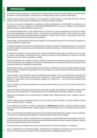 Responsabilidade Fiscal



                               APRESENTAÇÃO
                          A economia nacional nos últimos anos foi movimentada intensamente por constantes e insistentes tentativas do Poder Público
                          de aumentar a receita (arrecadação), justificando que as medidas adotadas visavam controlar o déficit público.

                          Contudo, poucos esforços foram ensejados a fim de equacionar os gastos públicos ao nível exato da receita, como por
                          exemplo, através de mecanismos que combatessem a evasão da receita pela sonegação.

                          Em meio a este cenário de desequilíbrio, desperdícios e ineficácia administrativa, em 04/05/2000, foi sancionada a Lei
                          Complementar nº 101, logo conhecida como LEI DE RESPONSABILIDADE FISCAL, cujo texto “estabelece normas de finanças
                          públicas voltadas para responsabilidade na gestão fiscal”.

                          A Lei de Responsabilidade Fiscal, ou LRF, pretende muito mais do que punir os maus administradores, pois para isto já existem
                          textos legais disciplinando, mas objetiva corrigir o comportamento da administração pública, limitar os gastos às receitas
                          através de técnicas de planejamento governamental, organização, controles interno e externo e, principalmente, exigir que as
                          ações governamentais sejam transparentes para a população.

                          Pelo texto legal, os administradores públicos ficam obrigados a ser responsáveis pelo exercício de sua função, restringindo-se
                          as ações predatórias na gestão fiscal.

                          O resultado pretendido será observado no fortalecimento das condições necessárias à estabilidade de preços e ao crescimento
                          econômico sustentável, ações estas que são materializadas na geração de empregos, nos acréscimos dos níveis de renda e no
                          bem estar social.

                          O conhecimento desta Lei em suas minúcias favorece o exercício da cidadania, quando cada um transforma-se em um agente
                          de controle, não permitindo o esquecimento de que o Estado deve funcionar como redistribuidor de recursos e zelar pelos
                          interesses do seu único cliente e proprietário: o cidadão.

                          Este guia foi elaborado com o objetivo de auxiliar o cidadão no entendimento dos dispositivos legais, partindo-se da premissa
                          de que normalmente os textos legislativos são repletos de expressões pouco conhecidas pela maioria da sociedade, fato que
                          entendemos constituir um impeditivo ao controle social.

                          Somente podemos exigir o cumprimento das regras que conhecemos e entendemos. Do contrário, qualquer atitude dos gestores
                          públicos poderá ser justificada com argumentos, por vezes não válidos, mas suficientemente convincentes àqueles que estão
                          menos informados.

                          Estamos vivendo a era da informação, na qual a sociedade está mais exigente, uma vez que dispõe de mais mecanismos de
                          acesso aos dados. A internet hoje faz parte da vida da maioria de nós, como há tempos fomos encantados como advento da
                          televisão. Em quase todos os lares, já encontramos aparelhos de “compact disk”, e os CDs há muito substituíram seus
                          ancestrais em vinil.

                          Assim, não podemos conciliar este aparelhamento com pessoas desinformadas e que, por isto, ficam à parte do processo de
                          mudança social.

                          É preciso que fique bem claro que este guia servirá como instrumento de auxílio, não substituindo a necessidade de leitura do texto
                          legal, do qual é mero acompanhante, e cuja prática deve tornar-se um hábito daqueles que desejam exercitar os seus direitos.

                          Falamos que o conhecimento da lei nos permite exercer a cidadania. Porém, sabemos realmente o que é cidadania e por que é
                          importante?

                          A idéia de cidadania surgiu na antigüidade clássica, como um elo entre o homem e a cidade. Era ela quem orientava a conduta
                          cívica e reconhecia direitos e obrigações.

                          Em sua expressão mais moderna, a cidadania é desdobrada em cidadania fiscal, enfocando o aspecto da cidadania financeira.
                          Porém, mesmo em seus desdobramentos, a cidadania resguarda o seu conceito básico, isto é, o de se estruturar nos eixos da moral
                          e do direito.

                          Assim, o conceito moderno de cidadania fiscal assenta-se no exercício dos direitos fundamentais, políticos, sociais e econômicos
                          e os difusos ou de solidariedade (que estabelece o compromisso bilateral entre Estado e Cidadão).

                          A cidadania fiscal tanto é exercida no âmbito local (o da comunidade), de extrema importância para execução do orçamento,
                          quanto no âmbito nacional, onde se sobressai pelo exercício dos direitos fundamentais relativos às questões tributárias, observado
                          nos diversos questionamentos levados ao Judiciário.

                          Exercemos ativamente a cidadania fiscal desde o processo eleitoral até o controle da tributação e do orçamento.

                          Assim, a cidadania fiscal é eminentemente pública, correspondente à participação na vida política e social. Seu exercício vai
 2                        além de ser um direito, passa a ser quase um dever pelo qual assegura a dignidade da pessoa humana.
 