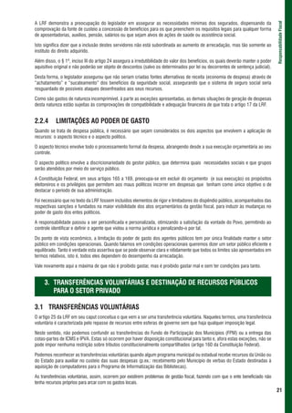 A LRF demonstra a preocupação do legislador em assegurar as necessidades mínimas dos segurados, dispensando da




                                                                                                                                   Responsabilidade Fiscal
comprovação da fonte de custeio a concessão de benefícios para os que preenchem os requisitos legais para qualquer forma
de aposentadorias, auxílios, pensão, salários ou que sejam alvos de ações de saúde ou assistência social.

Isto significa dizer que a inclusão destes servidores não está subordinada ao aumento de arrecadação, mas tão somente ao
instituto do direito adquirido.

Além disso, o § 1º, inciso III do artigo 24 assegura a irredutibilidade do valor dos benefícios, os quais deverão manter o poder
aquisitivo original e não poderão ser objeto de descontos (salvo os determinados por lei ou decorrentes de sentença judicial).

Desta forma, o legislador assegurou que não seriam criadas fontes alternativas de receita (economia de despesa) através de
“achatamento” e “sucateamento” dos benefícios da seguridade social, assegurando que o sistema de seguro social seria
resguardado de possíveis ataques desenfreados aos seus recursos.

Como são gastos de natureza incomprimível, à parte as exceções apresentadas, as demais situações de geração de despesas
desta natureza estão sujeitas às comprovações de compatibilidade e adequação financeira de que trata o artigo 17 da LRF.


2.2.4      LIMITAÇÕES AO PODER DE GASTO
Quando se trata de despesa pública, é necessário que sejam considerados os dois aspectos que envolvem a aplicação de
recursos: o aspecto técnico e o aspecto político.

O aspecto técnico envolve todo o processamento formal da despesa, abrangendo desde a sua execução orçamentária ao seu
controle.

O aspecto político envolve a discricionariedade do gestor público, que determina quais necessidades sociais e que grupos
serão atendidos por meio do serviço público.

A Constituição Federal, em seus artigos 165 a 169, preocupa-se em excluir do orçamento (e sua execução) os propósitos
eleitoreiros e os privilégios que permitem aos maus políticos incorrer em despesas que tenham como único objetivo o de
destacar o período de sua administração.

Foi necessário que no texto da LRF fossem incluídos elementos de rigor e limitadores do dispêndio público, acompanhados das
respectivas sanções e fundados na maior visibilidade dos atos orçamentários da gestão fiscal, para induzir às mudanças no
poder de gasto dos entes políticos.

A responsabilidade passou a ser personificada e personalizada, otimizando a satisfação da vontade do Povo, permitindo ao
controle identificar e definir o agente que violou a norma jurídica e penalizando-o por tal.

Do ponto de vista econômico, a limitação do poder de gasto dos agentes públicos tem por única finalidade manter o setor
público em condições operacionais. Quando falamos em condições operacionais queremos dizer um setor público eficiente e
equilibrado. Tanto é verdade esta assertiva que se pode observar clara e nitidamente que todos os limites são apresentados em
termos relativos, isto é, todos eles dependem do desempenho da arrecadação.

Vale novamente aqui a máxima de que não é proibido gastar, mas é proibido gastar mal e sem ter condições para tanto.


     3. TRANSFERÊNCIAS VOLUNTÁRIAS E DESTINAÇÃO DE RECURSOS PÚBLICOS
        PARA O SETOR PRIVADO

3.1 TRANSFERÊNCIAS VOLUNTÁRIAS
O artigo 25 da LRF em seu caput conceitua o que vem a ser uma transferência voluntária. Naqueles termos, uma transferência
voluntária é caracterizada pelo repasse de recursos entre esferas de governo sem que haja qualquer imposição legal.

Neste sentido, não podemos confundir as transferências do Fundo de Participação dos Municípios (FPM) ou a entrega das
cotas-partes de ICMS e IPVA. Estas só ocorrem por haver disposição constitucional para tanto e, afora estas exceções, não se
pode impor nenhuma restrição sobre tributos constitucionalmente compartilhados (artigo 160 da Constituição Federal).

Podemos reconhecer as transferências voluntárias quando algum programa municipal ou estadual recebe recursos da União ou
do Estado para auxiliar no custeio das suas despesas (p.ex.: recebimento pelo Município de verbas do Estado destinadas à
aquisição de computadores para o Programa de Informatização das Bibliotecas).

As transferências voluntárias, assim, ocorrem por existirem problemas de gestão fiscal, fazendo com que o ente beneficiado não
tenha recursos próprios para arcar com os gastos locais.
                                                                                                                                   21
 