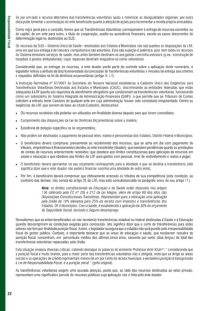 Se por um lado o recurso alternativo das transferências voluntárias ajuda a minimizar as desigualdades regionais, por outra
Responsabilidade Fiscal



                          ótica pode fomentar a acomodação do ente beneficiado quanto à adoção de ações para incrementar a receita própria arrecadada.

                          Como regra geral para o conceito, temos que as Transferências Voluntárias correspondem à entrega de recursos correntes ou
                          de capital, de um ente para outro, a título de cooperação, auxílio ou assistência financeira, exceto os casos decorrentes de
                          determinação legal ou destinados ao SUS.

                          Os recursos do SUS – Sistema Único de Saúde - destinados aos Estados e Municípios não são sujeitos às disposições da LRF,
                          uma vez que sua entrega é de natureza compulsória e não voluntária. Esta não sujeição é polêmica, pois nem todos os recursos
                          do Sistema remunera serviços de saúde, mas antes também destinam-se aos gastos com infra-estrutura (p.ex.: construção de
                          hospitais e postos ambulatoriais) cujos repasses deveriam enquadrar-se como voluntários.

                          Considerando que, ao entregar os recursos, o ente doador perde parte do controle sobre a aplicação deste numerário, o
                          legislador retirou o atributo de discricionariedade da concessão de transferências voluntárias e vinculou tal entrega aos critérios
                          e requisitos definidos na lei de diretrizes orçamentárias (artigo 4, I, f).

                          A Instrução Normativa nº 01/2001 da Secretaria do Tesouro Nacional estabeleceu o Cadastro Único das Exigências para
                          Transferências Voluntárias Destinadas aos Estados e Municípios (CAUC), discriminando as entidades federadas que estão
                          adequadas à LRF quanto aos requisitos de atendimento obrigatório que condicionam as transferências voluntárias, funcionando
                          como um subsistema do Sistema Integrado de Administração Financeira (SIAFI), o que permite que os Tribunais de Contas
                          solicitem a retirada deste Cadastro de qualquer ente em cuja administração houver sido constatada irregularidade. Dentre as
                          exigências da LRF, que servem de base ao citado Cadastro, destacamos:

                             Os recursos recebidos não poderão ser utilizados em finalidade diversa daquela para que foram concedidos;

                             Cumprimento das disposições da Lei de Diretrizes Orçamentárias sobre a matéria;

                             Existência de dotação específica na lei orçamentária;

                             Não podem ser destinadas a pagamento de pessoal ativo, inativo e pensionistas dos Estados, Distrito Federal e Municípios;

                             O beneficiário deverá comprovar, previamente ao recebimento dos recursos, que se acha em dia com pagamento de
                             tributos, empréstimos e financiamentos devidos ao ente transferidor (doador); que inexistem pendências quanto às prestações
                             de contas de recursos anteriormente recebidos; que obedece aos limites constitucionais para aplicação de recursos em
                             saúde e educação e que obedece aos limites da LRF para gastos com pessoal, nível de endividamento e restos a pagar;

                             O beneficiário deverá apresentar no seu orçamento contrapartida para a atividade a que se destina a transferência (isto
                             significa dizer que o ente doador não poderá financiar sozinho uma atividade de outro ente);

                             Por fim, o beneficiário deverá comprovar que efetivamente arrecada os tributos de sua competência (esta condição, ao
                             contrário das demais, não consta do artigo 25 da LRF, mas está consubstanciada no parágrafo único do seu artigo 11).

                                             Nota: os limites constitucionais da Educação e da Saúde estão dispostos nos artigos
                                             156 (alterado pela EC nº 29) e 212 da Lei Magna, além de artigo 60 dos Atos das
                                             Disposições Constitucionais Transitórias. Representam para a educação uma aplicação
                                             pela União de 18% elevados para 25% da receita com impostos e transferências dos
                                             Estados, DF e Municípios. Com a saúde, é estabelecida a aplicação de 30% do orçamento
                                             da Seguridade Social, excluído o Seguro-desemprego.

                          Ressaltamos que os entes beneficiados só não receberão transferências estadual ou federal destinadas à Saúde e à Educação
                          quando descumprirem as condições exigidas para concessão. Isto significa dizer que o corte de transferências para estes
                          setores não tem por finalidade punição fiscal. Assim, o legislador assegura que o cidadão não será punido pela irresponsabilidade
                          fiscal do gestor público. Contudo, é importante destacar que as áreas de educação e saúde, que receberam ressalva de
                          punição fiscal, concentram, em percentuais médios dos últimos cinco anos, sessenta por cento (dois terços) do total das
                          transferências voluntárias repassadas pela União.

                          Esta situação ensejou diversas críticas, cabendo destaque às palavras do eminente Professor Amir Khair12; “ considerando que
                          a punição fiscal é muito branda, pois a maior parte das transferências voluntárias não é atingida, visto que se dirige às áreas
                          sociais e as operações de crédito representam menos de um por cento da receita municipal, a verdadeira punição à transgressão
                          à Lei de Responsabilidade Fiscal, é a punição penal.” (grifo original).

                          As transferências voluntárias exigem uma acurada atenção, posto que, ao lado dos recursos destinados ao setor privado,
                          representam uma significativa parcela de recursos públicos cuja aplicação não é feita pelo ente doador.




 22
 
