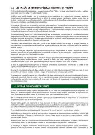3.2 DESTINAÇÃO DE RECURSOS PÚBLICOS PARA O SETOR PRIVADO




                                                                                                                                       Responsabilidade Fiscal
A íntima relação entre as finanças públicas e privadas concede ao Poder Público o particular poder de agente normativo e regulador
da atividade econômica (artigo 174 da Constituição Federal).

A LRF, em seu artigo 26, disciplina e rege as transferências de recursos públicos para o setor privado, vinculando a destinação
(cobertura de necessidades de pessoas físicas ou déficits de pessoas jurídicas) e a utilização (seja por pessoa física ou
jurídica) à existência de lei específica, às condições estabelecidas na Lei de Diretrizes Orçamentárias e correspondente previsão
de recursos em dotação específica do orçamento público.

A ressalva da LRF é dada para as instituições financeiras públicas e o Banco Central do Brasil, quando estiverem exercendo sua
atividade-fim. Tal permissiva visa compatibilizar a atividade exercida pelas instituições financeiras com as disposições da lei,
visto não haver sentido a proibição para que os bancos públicos e instituições similares entreguem recursos para particulares,
se esta é uma operação de financiamento típica da atividade financeira.

No parágrafo segundo deste artigo, a LRF acresce operações que, por seus efeitos, são equiparadas às transferências de recursos
para o setor privado. São elas: concessões de empréstimos, financiamentos e refinanciamentos, além da prorrogação e da composição
de dívidas, concessão de subvenções e participações em constituição ou aumento de capital. Tais situações, mesmo que envolvam
os órgãos da administração indireta, dependem de lei específica.

Sempre que o ente beneficiário não estiver sob o controle do ente doador (transferidor) dos recursos, os encargos financeiros, as
comissões e outras despesas inerentes à operação não poderão ser inferiores ao que estiver estabelecido na lei ou ao seu efetivo
custo de captação.

Com estas condições, o legislador impõe ao administrador público a obrigatoriedade de manter o equilíbrio econômico e
financeiro dos contratos de operações de crédito, resumindo as ocorrências de juros subsidiados e favorecimentos similares
apenas nas operações entre controlador e controlado.

Complementando as suas disposições sobre o tema, a LRF em seu artigo 28 veda taxativamente a prestação de socorro financeiro às
instituições do Sistema Financeiro Nacional. É claro o intuito de se evitar a todo custo a repetição de programas controversos e
criticados como o PROER, que trouxe apenas danos à população enquanto uns poucos foram salvos da falência.

O artigo 28 zela pela aplicabilidade do princípio da moralidade administrativa, estabelecendo o elemento ético na conduta de todo
agente público com a finalidade de preservar o bem comum.

O parágrafo primeiro deste artigo antevê que soluções de socorro às instituições financeiras, com fins de prevenção de riscos
e insolvência, deverão ser adotadas mediante a criação de fundos e outras formas que a lei permitir.

A ressalva neste limitador fica apenas para o Banco Central do Brasil nas operações de redesconto (usual operação financeira
abrangendo comércio de títulos de crédito) e para os empréstimos com prazo inferior a trezentos e sessenta dias, visto que em
nenhuma destas operações ocorrem soluções de longo prazo, mas tão somente reorganização momentânea do fluxo de caixa
das entidades socorridas.


     4. DÍVIDA E ENDIVIDAMENTO PÚBLICO
A dívida pública constitui um dos capítulos mais importantes da LRF, sendo seu controle o foco da atenção do legislador. Sua
formação é representada genericamente pelos compromissos assumidos perante terceiros, decorrentes de empréstimos das
mais variadas espécies e pelos valores de terceiros que estão sob a guarda do Poder Público.

Em se tratando da atividade empresarial, é notória a preocupação dos administradores em compatibilizar as saídas de caixa
(pagamentos) com o total de recursos disponíveis.

No setor público, porém, esta máxima não foi muito observada, levando os entes públicos a níveis de endividamento que vão
muito além da efetiva capacidade de pagamento e tornando o seu controle uma necessidade premente e urgente sob pena de
que o País venha a ter a sua soberania ameaçada pelo comprometimento para com os seus credores.

A contratação do instituto da dívida pública não é um assunto tão recente quanto é o controle da sua evolução.

Há tempos que os governos têm recorrido aos empréstimos para atender as suas necessidades. Não foi outro o motivo pelo
qual na Idade Média o Príncipe era confundido com o próprio Estado, sendo os recursos concedidos conforme o crédito
pessoal de cada Regente.

Findado o regime feudal, ao Estado foi atribuída toda a confiança creditícia, cabendo aos legisladores estabelecer o disciplinamento
do empréstimo público no que tange a sua contratação, sem maiores preocupações com a sua liquidação.

A manutenção da máquina administrativa deverá ater-se aos recursos próprios dos entes públicos (assim considerados o
produto da arrecadação tributária, os recursos auferidos com o uso do seu patrimônio e a receita própria das entidades da              23
 