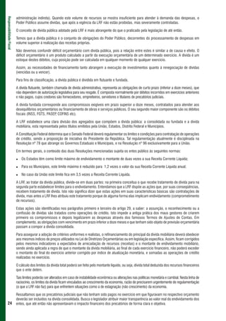 administração indireta). Quando este volume de recursos se mostra insuficiente para atender à demanda das despesas, o
Responsabilidade Fiscal



                          Poder Público assume dívidas, que após a vigência da LRF não estão proibidas, mas severamente controladas.

                          O conceito de dívida pública adotado pela LRF é mais abrangente do que o praticado pela legislação de até então.

                          Temos que a dívida pública é o conjunto de obrigações do Poder Público, decorrentes do processamento de despesas em
                          volume superior à realização das receitas próprias.

                          Não devemos confundir déficit orçamentário com dívida pública, pois a relação entre estes é similar a de causa e efeito. O
                          déficit orçamentário é um produto calculado a partir da execução orçamentária de um determinado exercício. A dívida é um
                          estoque destes débitos, cuja posição pode ser calculada em qualquer momento de qualquer exercício.

                          Assim, as necessidades de financiamento tanto abrangem a execução de investimentos quanto à renegociação de dívidas
                          (vencidas ou a vencer).

                          Para fins de classificação, a dívida pública é dividida em flutuante e fundada.

                          A dívida flutuante, também chamada de dívida administrativa, representa as obrigações de curto prazo (inferior a doze meses), que
                          não dependem de autorização legislativa para seu resgate. É composta normalmente por débitos incorridos em exercícios anteriores
                          e não pagos, cujos credores são fornecedores, empreiteiros, servidores e titulares de precatórios judiciais.

                          A dívida fundada corresponde aos compromissos exigíveis em prazo superior a doze meses, contratados para atender aos
                          desequilíbrios orçamentários ou financiamento de obras e serviços públicos. O seu segundo maior componente são os débitos
                          fiscais (INSS, FGTS, PASEP COFINS etc).
                                                     ,

                          A LRF estabelece uma clara divisão dos agregados que compõem a dívida pública: a consolidada ou fundada e a dívida
                          mobiliária, esta representada pelos títulos emitidos pela União, Estados, Distrito Federal e Municípios.

                          A Constituição Federal determina que o Senado Federal deverá regulamentar os limites e condições para contratação de operações
                          de crédito, sendo a proposição de iniciativa do Presidente da República. Tal regulamentação atualmente é disciplinada na
                          Resolução nº 78 que abrange os Governos Estaduais e Municipais, e na Resolução nº 96 exclusivamente para a União.

                          Em termos gerais, o conteúdo das duas Resoluções mencionadas sujeita os entes público às seguintes normas:

                             Os Estados têm como limite máximo de endividamento o montante de duas vezes a sua Receita Corrente Líquida;

                             Para os Municípios, este limite máximo é reduzido para 1,2 vezes o valor da sua Receita Corrente Líquida anual;

                             No caso da União este limite fica em 3,5 vezes a Receita Corrente Líquida.

                          A LRF, ao tratar da dívida pública, divide-se em duas partes: na primeira conceitua o que recebe tratamento de dívida para na
                          segunda parte estabelecer limites para o endividamento. Entendamos que a LRF dispõe as ações que, por suas conseqüências,
                          recebem tratamento de dívida. Isto não significa dizer que estas ações em suas características básicas são contratações de
                          dívida, mas antes a LRF lhes atribuiu este tratamento porque de alguma forma elas implicam endividamento (comprometimento
                          de recursos).

                          Estas ações são identificadas nos parágrafos primeiro e terceiro do artigo 29, a saber: a assunção, o reconhecimento ou a
                          confissão de dívidas são tratados como operações de crédito. Isto impede a antiga prática dos maus gestores de criarem
                          primeiro os compromissos e depois legalizarem as despesas através dos famosos Termos de Ajustes de Contas. Em
                          complemento, as obrigações com vencimento em prazo inferior a doze meses e que tenham sido objeto de previsão orçamentária
                          passam a compor a dívida consolidada.

                          Para assegurar a adoção de critérios uniformes e realistas, o refinanciamento do principal da dívida mobiliária deverá obedecer
                          aos mesmos índices de preços utilizados na Lei de Diretrizes Orçamentárias ou em legislação específica. Assim, ficam corrigidos
                          pelos mesmos indicadores a expectativa de arrecadação de recursos (receitas) e o montante de endividamento mobiliário,
                          sendo ainda aplicada a regra de que o montante da dívida mobiliária, ao final de cada exercício financeiro, não poderá exceder
                          o montante do final do exercício anterior corrigido por índice de atualização monetária, e somadas as operações de crédito
                          realizadas no exercício.

                          O cálculo dos limites da dívida total poderá ser feito pelo montante líquido, ou seja, dívida total deduzida dos recursos financeiros
                          que o ente detém.

                          Tais limites poderão ser alterados em caso de instabilidade econômica ou alterações nas políticas monetária e cambial. Nesta linha de
                          raciocínio, os limites da dívida ficam vinculados ao crescimento da economia, razão de precisarem urgentemente de regulamentação
                          (o que a LRF não faz) para que enfrentem situações como a de estagnação (não crescimento) da economia.

                          Ressaltamos que os precatórios judiciais que não tenham sido pagos no exercício em que figuravam no respectivo orçamento
                          deverão ser incluídos na dívida consolidada. Busca o legislador atribuir maior transparência ao valor real do endividamento dos
 24                       entes, que até então não apresentavam o impacto financeiro dos precatórios de forma clara e objetiva.
 