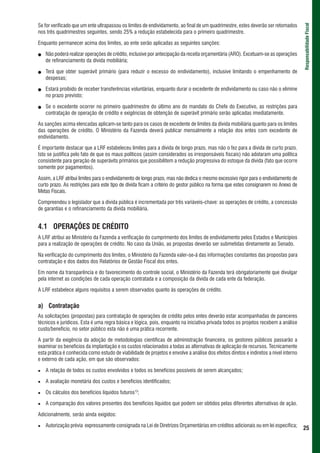 Se for verificado que um ente ultrapassou os limites de endividamento, ao final de um quadrimestre, estes deverão ser retomados




                                                                                                                                      Responsabilidade Fiscal
nos três quadrimestres seguintes, sendo 25% a redução estabelecida para o primeiro quadrimestre.

Enquanto permanecer acima dos limites, ao ente serão aplicadas as seguintes sanções:

   Não poderá realizar operações de crédito, inclusive por antecipação da receita orçamentária (ARO). Excetuam-se as operações
   de refinanciamento da dívida mobiliária;

   Terá que obter superávit primário (para reduzir o excesso do endividamento), inclusive limitando o empenhamento de
   despesas;

   Estará proibido de receber transferências voluntárias, enquanto durar o excedente de endividamento ou caso não o elimine
   no prazo previsto;

   Se o excedente ocorrer no primeiro quadrimestre do último ano do mandato do Chefe do Executivo, as restrições para
   contratação de operação de crédito e exigências de obtenção de superávit primário serão aplicadas imediatamente.

As sanções acima elencadas aplicam-se tanto para os casos de excedente de limites da dívida mobiliária quanto para os limites
das operações de crédito. O Ministério da Fazenda deverá publicar mensalmente a relação dos entes com excedente de
endividamento.

É importante destacar que a LRF estabeleceu limites para a dívida de longo prazo, mas não o fez para a dívida de curto prazo.
Isto se justifica pelo fato de que os maus políticos (assim considerados os irresponsáveis fiscais) não adotaram uma política
consistente para geração de superávits primários que possibilitem a redução progressiva do estoque da dívida (fato que ocorre
somente por pagamentos).

Assim, a LRF atribui limites para o endividamento de longo prazo, mas não dedica o mesmo excessivo rigor para o endividamento de
curto prazo. As restrições para este tipo de dívida ficam a critério do gestor público na forma que estes consignarem no Anexo de
Metas Fiscais.

Compreendeu o legislador que a dívida pública é incrementada por três variáveis-chave: as operações de crédito, a concessão
de garantias e o refinanciamento da dívida mobiliária.


4.1 OPERAÇÕES DE CRÉDITO
A LRF atribui ao Ministério da Fazenda a verificação do cumprimento dos limites de endividamento pelos Estados e Municípios
para a realização de operações de crédito. No caso da União, as propostas deverão ser submetidas diretamente ao Senado.

Na verificação do cumprimento dos limites, o Ministério da Fazenda valer-se-á das informações constantes das propostas para
contratação e dos dados dos Relatórios de Gestão Fiscal dos entes.

Em nome da transparência e do favorecimento do controle social, o Ministério da Fazenda terá obrigatoriamente que divulgar
pela internet as condições de cada operação contratada e a composição da dívida de cada ente da federação.

A LRF estabelece alguns requisitos a serem observados quanto às operações de crédito.


a) Contratação
As solicitações (propostas) para contratação de operações de crédito pelos entes deverão estar acompanhadas de pareceres
técnicos e jurídicos. Esta é uma regra básica e lógica, pois, enquanto na iniciativa privada todos os projetos recebem a análise
custo/benefício, no setor público esta não é uma prática recorrente.

A partir da exigência da adoção de metodologias científicas de administração financeira, os gestores públicos passarão a
examinar os benefícios da implantação e os custos relacionados a todas as alternativas de aplicação de recursos. Tecnicamente
esta prática é conhecida como estudo de viabilidade de projetos e envolve a análise dos efeitos diretos e indiretos a nível interno
e externo de cada ação, em que são observados:

   A relação de todos os custos envolvidos e todos os benefícios possíveis de serem alcançados;

   A avaliação monetária dos custos e benefícios identificados;

   Os cálculos dos benefícios líquidos futuros13;

   A comparação dos valores presentes dos benefícios líquidos que podem ser obtidos pelas diferentes alternativas de ação.

Adicionalmente, serão ainda exigidos:

   Autorização prévia expressamente consignada na Lei de Diretrizes Orçamentárias em créditos adicionais ou em lei específica;
                                                                                                                                      25
 