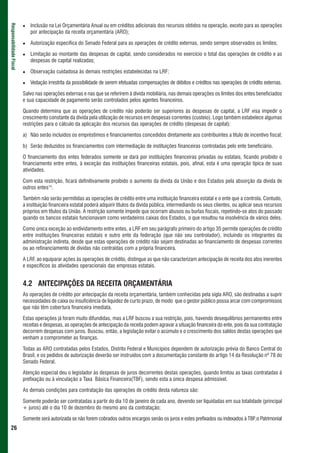 Inclusão na Lei Orçamentária Anual ou em créditos adicionais dos recursos obtidos na operação, exceto para as operações
Responsabilidade Fiscal



                             por antecipação da receita orçamentária (ARO);

                             Autorização específica do Senado Federal para as operações de crédito externas, sendo sempre observados os limites;

                             Limitação ao montante das despesas de capital, sendo considerados no exercício o total das operações de crédito e as
                             despesas de capital realizadas;

                             Observação cuidadosa às demais restrições estabelecidas na LRF;

                             Vedação irrestrita da possibilidade de serem efetuadas compensações de débitos e créditos nas operações de crédito externas.

                          Salvo nas operações externas e nas que se referirem à dívida mobiliária, nas demais operações os limites dos entes beneficiados
                          e sua capacidade de pagamento serão controlados pelos agentes financeiros.

                          Quando determina que as operações de crédito não poderão ser superiores às despesas de capital, a LRF visa impedir o
                          crescimento constante da dívida pela utilização de recursos em despesas correntes (custeio). Logo também estabelece algumas
                          restrições para o cálculo da aplicação dos recursos das operações de crédito (despesas de capital):

                          a) Não serão incluídos os empréstimos e financiamentos concedidos diretamente aos contribuintes a título de incentivo fiscal;

                          b) Serão deduzidos os financiamentos com intermediação de instituições financeiras controladas pelo ente beneficiário.

                          O financiamento dos entes federados somente se dará por instituições financeiras privadas ou estatais, ficando proibido o
                          financiamento entre entes, à exceção das instituições financeiras estatais, pois, afinal, esta é uma operação típica de suas
                          atividades.

                          Com esta restrição, ficará definitivamente proibido o aumento da dívida da União e dos Estados pela absorção da dívida de
                          outros entes14.

                          Também não serão permitidas as operações de crédito entre uma instituição financeira estatal e o ente que a controla. Contudo,
                          a instituição financeira estatal poderá adquirir títulos da dívida pública, intermediando os seus clientes, ou aplicar seus recursos
                          próprios em títulos da União. A restrição somente impede que ocorram abusos ou burlas fiscais, repetindo-se atos do passado
                          quando os bancos estatais funcionavam como verdadeiros caixas dos Estados, o que resultou na insolvência de vários deles.

                          Como única exceção ao endividamento entre entes, a LRF em seu parágrafo primeiro do artigo 35 permite operações de crédito
                          entre instituições financeiras estatais e outro ente da federação (que não seu controlador), incluindo os integrantes da
                          administração indireta, desde que estas operações de crédito não sejam destinadas ao financiamento de despesas correntes
                          ou ao refinanciamento de dívidas não contraídas com a própria financeira.

                          A LRF, ao equiparar ações às operações de crédito, distingue as que não caracterizam antecipação de receita dos atos inerentes
                          e específicos às atividades operacionais das empresas estatais.


                          4.2 ANTECIPAÇÕES DA RECEITA ORÇAMENTÁRIA
                          As operações de crédito por antecipação da receita orçamentária, também conhecidas pela sigla ARO, são destinadas a suprir
                          necessidades de caixa ou insuficiência de liquidez de curto prazo, de modo que o gestor público possa arcar com compromissos
                          que não têm cobertura financeira imediata.

                          Estas operações já foram muito difundidas, mas a LRF buscou a sua restrição, pois, havendo desequilíbrios permanentes entre
                          receitas e despesas, as operações de antecipação da receita podem agravar a situação financeira do ente, pois da sua contratação
                          decorrem despesas com juros. Buscou, então, a legislação evitar o acúmulo e o crescimento dos saldos destas operações que
                          venham a comprometer as finanças.

                          Todas as ARO contratadas pelos Estados, Distrito Federal e Municípios dependem de autorização prévia do Banco Central do
                          Brasil, e os pedidos de autorização deverão ser instruídos com a documentação constante do artigo 14 da Resolução nº 78 do
                          Senado Federal.

                          Atenção especial deu o legislador às despesas de juros decorrentes destas operações, quando limitou as taxas contratadas à
                          prefixação ou à vinculação a Taxa Básica Financeira(TBF), sendo esta a única despesa admissível.

                          As demais condições para contratação das operações de crédito desta natureza são:

                          Somente poderão ser contratadas a partir do dia 10 de janeiro de cada ano, devendo ser liquidadas em sua totalidade (principal
                          + juros) até o dia 10 de dezembro do mesmo ano da contratação;

                          Somente será autorizada se não forem cobrados outros encargos senão os juros e estes prefixados ou indexados à TBF;o Patrimonial
 26
 