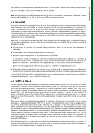 Não poderão ser contratadas enquanto houver operação anterior, de mesma natureza, que não tenha sido integralmente resgatada;




                                                                                                                                         Responsabilidade Fiscal
Não serão autorizadas no último ano do mandato do Chefe do Executivo.

Nota: Não poderá ser contratada ARO para pagamento do 13º salário do funcionalismo na data de sua exigibilidade, visto que
esta operação é proibida entre os dias 10 de dezembro e 09 de janeiro do ano seguinte.


4.3 GARANTIAS
As garantias funcionam como segurança ao credor de que os recursos entregues, sob a forma de empréstimos ou financiamentos,
serão devidamente pagos.Neste sentido, as garantias podem ser prestadas para outro ente da federação ou mesmo entre os
órgãos e entidades de um mesmo ente. As regras que a LRF estabelece para concessão de garantias objetivam reduzir os
riscos fiscais e controlar o processo de endividamento, visto que representam avais concedidos e que imputam ao avalista o
risco da inadimplência do beneficiado. Assim, a partir da vigência da LRF, somente poderão ser concedidas garantias mediante o
recebimento de contragarantias, em valor igual ou superior ao aval concedido, exceto quando aquelas forem prestadas entre órgãos
e entidades do mesmo ente da federação.

Via de regra, os órgãos que integram a administração indireta não podem conceder garantias, exceto as relacionadas à natureza
operacional das atividades das empresas estatais. Resumindo as disposições do artigo 40 da LRF que trata das concessões de
garantias, tem-se que:

   Somente poderá ser concedida se o beneficiado estiver adimplente em relação ao ente garantidor e as entidades por ele
   controladas;

   Somente poderá ocorrer mediante o recebimento de contragarantia;

   Não serão exigidas contragarantias de órgãos e entidades do próprio ente;

   A contragarantia poderá ser oferecida sob a forma de vinculação de receitas tributárias próprias e/ou provenientes de
   transferências constitucionais, contudo em ambos os caos deverá ser voluntariamente vinculada pelo ente beneficiado, que
   garantirá ao beneficiador a retenção destes recursos para liquidação da dívida vencida, em casos de inadimplência;

   É considerada nula a garantia concedida em valores superiores aos limites fixados pelo Senado Federal;

   As entidades da administração indireta não poderão conceder garantias, a não ser para suas empresas controladas direta
   ou indiretamente, não podendo tais entidades conceder contragarantias além das inerentes às suas atividades operacionais.

Finalizando, a LRF dispõe que os entes que por inadimplência repassarem dívidas para União ou para os Estados serão penalizados
com a suspensão ao acesso a novos créditos ou financiamentos.


4.4 RESTOS A PAGAR
Este item representa a terceira variável que a LRF reconhece como incremento da dívida pública. O intuito do legislador, ao tratar dos
compromissos assumidos em final de exercício, especialmente no último ano dos mandatos, foi acabar com a malfadada
prática de contrair obrigações sem lastro, comprometer recursos ainda não auferidos e o que é ainda pior, deixar como herança
aos sucessores um legado de desequilíbrio financeiro, que transforma o início das gestões em verdadeiras operações “tapa-
buracos”. Com a LRF, nos últimos oito meses de seu mandato, o dirigente equacionará o seu fluxo de caixa, resolvendo ele
próprio as liquidações dos seus atos de gestão. Portanto, o gestor deverá confrontar as receitas esperadas com as despesas
a pagar e, havendo diferença positiva e descompromissada de qualquer vinculação orçamentária, poderão ser autorizados
novos gastos.

Cabe aqui um destaque: a verificação da disponibilidade de caixa deverá observar o fluxo financeiro até o final do exercício,
considerando a despesa compromissada. A LRF não se reporta à despesa empenhada, mas remonta ao estágio anteior ao
incluir em seu texto a empressão “compromissada”. A diferença entre as abordagens é melhor observada através de um exemplo
prático: suponhamos que uma determinada entidade (ou ente) esteja elaborando o seu fluxo de disponibilidades, sendo este o último
ano do mandato do gestor.As receitas próprias somadas ao total de saldos disponíveis perfazem o montante de R$ 60 milhões. O
valor total da despesa empenhada até 31/12, inclusive os empenhos estimativos totalizam R$ 45 milhões. Contudo, a entidade está
com um processo licitatório em curso estimado R$ 6 milhões. Se considerarmos a despesa empenhada até 31/12, o total da
disponibilidade financeira será de R$ 15 milhões, mas tão logo o certame licitatório seja concluído o ente terá uma nova despesa a ser
empenhada no valor de até R$ 6 milhões. Assim, para fins de autorização de novas despesas, deverá ser considerado o valor
disponível de R$ 9 milhões.

A LRF estabelece a ordem de precedência como: projetos em curso e despesas relativas à conservação do patrimônio. Tal
estabelecimento obriga ao gestor encaminhar junto com o projeto de lei de diretrizes orçamentárias, as informações sobre os
projetos em curso e os dados relativos às despesas de conservação.                                                                       27
 