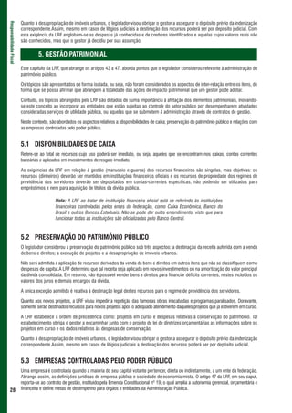 Quanto à desapropriação de imóveis urbanos, o legislador visou obrigar o gestor a assegurar o depósito prévio da indenização
Responsabilidade Fiscal



                          correspondente.Assim, mesmo em casos de litígios judiciais a destinação dos recursos poderá ser por depósito judicial. Com
                          esta exigência da LRF englobam-se as despesas já conhecidas e de credores identificados e aquelas cujos valores reais não
                          são conhecidos, mas que o gestor já decidiu por sua assunção.

                                   5. GESTÃO PATRIMONIAL
                          Este capítulo da LRF, que abrange os artigos 43 a 47, aborda pontos que o legislador considerou relevante à administração do
                          patrimônio público.

                          Os tópicos são apresentados de forma isolada, ou seja, não foram considerados os aspectos de inter-relação entre os itens, de
                          forma que se possa afirmar que abrangem a totalidade das ações de impacto patrimonial que um gestor pode adotar.

                          Contudo, os tópicos abrangidos pela LRF são dotados de suma importância à afetação dos elementos patrimoniais, inovando-
                          se este conceito ao incorporar as entidades que estão sujeitas ao controle do setor público por desempenharem atividades
                          consideradas serviços de utilidade pública, ou aquelas que se submetem à administração através de contratos de gestão.

                          Neste contexto, são abordados os aspectos relativos a: disponibilidades de caixa; preservação do patrimônio público e relações com
                          as empresas controladas pelo poder público.


                          5.1 DISPONIBILIDADES DE CAIXA
                          Refere-se ao total de recursos cujo uso poderá ser imediato, ou seja, aqueles que se encontram nos caixas, contas correntes
                          bancárias e aplicados em investimentos de resgate imediato.

                          As exigências da LRF em relação à gestão (manuseio e guarda) dos recursos financeiros são singelas, mas objetivas: os
                          recursos (dinheiros) deverão ser mantidos em instituições financeiras oficiais e os recursos de propriedade dos regimes de
                          previdência dos servidores deverão ser depositados em contas-correntes específicas, não podendo ser utilizados para
                          empréstimos e nem para aquisição de títulos da dívida pública.

                                             Nota: A LRF ao tratar de instituição financeira oficial está se referindo às instituições
                                             financeiras controladas pelos entes da federação, como Caixa Econômica, Banco do
                                             Brasil e outros Bancos Estaduais. Não se pode dar outro entendimento, visto que para
                                             funcionar todas as instituições são oficializadas pelo Banco Central.



                          5.2 PRESERVAÇÃO DO PATRIMÔNIO PÚBLICO
                          O legislador considerou a preservação do patrimônio público sob três aspectos: a destinação da receita auferida com a venda
                          de bens e direitos; a execução de projetos e a desapropriação de imóveis urbanos.

                          Não será admitida a aplicação de recursos derivados da venda de bens e direitos em outros itens que não se classifiquem como
                          despesas de capital.A LRF determina que tal receita seja aplicada em novos investimentos ou na amortização do valor principal
                          da dívida consolidada. Em resumo, não é possível vender bens e direitos para financiar déficits correntes, nestes incluídos os
                          valores dos juros e demais encargos da dívida.

                          A única exceção admitida é relativa à destinação legal destes recursos para o regime de previdência dos servidores.

                          Quanto aos novos projetos, a LRF visou impedir a repetição das famosas obras inacabadas e programas paralisados. Doravante,
                          somente serão destinados recursos para novos projetos após o adequado atendimento daqueles projetos que já estiverem em curso.

                          A LRF estabelece a ordem de precedência como: projetos em curso e despesas relativas à conservação do patrimônio. Tal
                          estabelecimento obriga o gestor a encaminhar junto com o projeto de lei de diretrizes orçamentárias as informações sobre os
                          projetos em curso e os dados relativos às despesas de conservação.

                          Quanto à desapropriação de imóveis urbanos, o legislador visou obrigar o gestor a assegurar o depósito prévio da indenização
                          correspondente.Assim, mesmo em casos de litígios judiciais a destinação dos recursos poderá ser por depósito judicial.


                          5.3 EMPRESAS CONTROLADAS PELO PODER PÚBLICO
                          Uma empresa é controlada quando a maioria do seu capital votante pertencer, direta ou indiretamente, a um ente da federação.
                          Abrange assim, as definições jurídicas de empresa pública e sociedade de economia mista. O artigo 47 da LRF, em seu caput,
                          reporta-se ao contrato de gestão, instituído pela Emenda Constitucional nº 19, o qual amplia a autonomia gerencial, orçamentária e
 28                       financeira e define metas de desempenho para órgãos e entidades da Administração Pública.
 