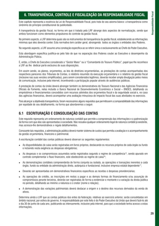 Responsabilidade Fiscal
     6. TRANSPARÊNCIA, CONTROLE E FISCALIZAÇÃO DA RESPONSABILIDADE FISCAL
Este capítulo representa a essência da Lei de Responsabilidade Fiscal, pois trata do seu axioma básico: a transparência como
sinônimo do princípio constitucional da publicidade.

A transparência da gestão fiscal, na forma em que é tratada pela LRF abrange dois aspectos de normatização, sendo que
ambos funcionam como elementos propulsores do controle da gestão fiscal.

No primeiro aspecto, a LRF determina quais são os instrumentos de transparência da gestão fiscal, estabelecendo as informações
mínimas que eles deverão conter. Esta normativa tem caráter geral, abrangendo todos os órgãos e entidades dos Poderes.

No segundo aspecto, a LRF assume uma conotação específica ao se referir única e exclusivamente ao Chefe do Poder Executivo.

Esta abordagem específica justifica-se pelo fato de que na separação dos Poderes coube ao Executivo o desempenho da
Administração Púbica.

É, então, o Chefe do Executivo considerado o “Gestor Maior” ou o “Comandante do Tesouro Público”, papel que lhe reconhece
a LRF ao lhe dedicar parte exclusiva de suas disposições.

Em assim sendo, os planos, orçamentos, as leis de diretrizes orçamentárias, as prestações de contas acompanhadas dos
respectivos pareceres dos Tribunais de Contas, o relatório resumido da execução orçamentária e o relatório da gestão fiscal
(inclusive nas suas versões simplificadas), para serem considerados legítimos, deverão receber ampla divulgação pelos meios
de comunicação, inclusive pela internet, incentivando a participação popular através de audiências públicas.

A prestação de contas da União deverá abranger também os demonstrativos do Tesouro Nacional e das Agências Financeiras
Oficiais de Fomento, nelas incluído o Banco Nacional de Desenvolvimento Econômico e Social – BNDES, detalhando os
empréstimos e financiamentos concedidos com recursos advindos dos orçamentos fiscal e da seguridade social e, no caso
das agências financeiras, deverá acompanhar uma avaliação minuciosa do impacto fiscal das suas atividades no exercício.

Para alcançar a objetivada transparência, foram necessários alguns requisitos que permitissem a comparabilidade das informações
por equidade de seu detalhamento, na forma que abordaremos a seguir.


6.1 ESCRITURAÇÃO E CONSOLIDAÇÃO DAS CONTAS
Este requisito representa um ordenamento de natureza contábil que permite a compreensão das informações e a padronização
da forma com que elas são apresentadas à sociedade. Não ressalva qualquer ordenamento legal de natureza contábil já existente,
mas acresce-lhe demonstrativos e regula detalhamentos.

Consoante tais requisitos, a administração pública deverá manter sistema de custos que permita a avaliação e o acompanhamento
da gestão orçamentária, financeira e patrimonial.

A escrituração contábil das contas públicas deverá observar os seguintes regulamentos:

   As disponibilidades de caixa serão registradas em livros próprios, destacando os recursos próprios de cada órgão ou fundo
   e incluindo nesta exigência as despesas obrigatórias;

   As despesas e os compromissos assumidos serão registrados segundo o regime de competência15, sendo apurado em
   controle complementar o fluxo financeiro, este obedecendo ao regime de caixa16;

   As demonstrações contábeis compreenderão de forma conjunta ou isolada, as operações e transações inerentes a cada
   órgão, fundo ou entidade da administração direta, autárquica e fundacional, inclusive empresa estatal dependente17;

   Deverão ser apresentadas em demonstrativos financeiros específicos as receitas e despesas previdenciárias;

   As operações de crédito, as inscrições em restos a pagar e as demais formas de financiamento e/ou assunção de
   compromissos perante terceiros, deverão ser registradas de forma a evidenciar o montante e a variação da dívida pública
   no período, detalhando ao mínimo a natureza e o credor (nome e relação);

   A demonstração das variações patrimoniais deverá destacar a origem e o destino dos recursos derivados da venda de
   ativos.

Determina ainda a LRF que as contas públicas dos entes da federação, relativas ao exercício anterior, serão consolidadas em
âmbito nacional, por esfera de governo. A responsabilidade por este feito é do Poder Executivo da União que deverá fazê-lo até
o dia 30 de junho de cada ano, publicando-as intensamente, inclusive pela internet, para que a sociedade tenha acesso a estas
informações.

                                                                                                                                  29
 