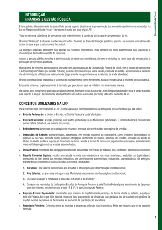 Responsabilidade Fiscal
     INTRODUÇÃO
     FINANÇAS E GESTÃO PÚBLICA
Este capítulo, diferentemente do que o título possa sugerir, destina-se a apresentação dos conceitos preliminares abordados na
Lei de Responsabilidade Fiscal – doravante tratada por sua sigla LRF.

Trata-se de uma coletânea de conceitos cujo entendimento é condição básica para compreensão da lei.

O termo “finanças” é deveras conhecido por todos. Quando se trata de finanças públicas, porém, ele assume uma dimensão
maior do que a que costumamos lhe atribuir.

As finanças públicas abrangem não apenas os recursos monetários, mas também os bens patrimoniais cuja aquisição e
manutenção demanda o aporte de recursos.

Assim, a gestão pública envolve a administração de recursos monetários, de bens e de todos os itens que são necessários à
prestação de serviços públicos.

O programa de reforma administrativa, iniciado com a promulgação da Constituição Federal de 1988, tem o intuito de transformar
a Administração Pública (ou Gestão Pública) quanto à forma com que vinha sendo praticada até então, aproximando-a bastante
da administração utilizada no setor privado (logicamente resguardando-se a natureza de cada atividade).

O texto constitucional implantou o sistema de planejamento como ferramenta básica e necessária à eficiente gestão pública.

Enquanto sistema , o planejamento é formado por processos que se refletem nos chamados planos.

Os planos que, integram o processo de planejamento, formam o eixo básico da Lei de Responsabilidade Fiscal e serão tratados
nos tópicos a seguir, devidamente acompanhados de outros conceitos (termos) utilizados no texto da lei.


CONCEITOS UTILIZADOS NA LRF
Para entendermos corretamente a LRF, é necessário que compreendamos as definições dos conceitos que ela utiliza:

   Ente da Federação: a União, o Estado, o Distrito Federal e cada Município;

   Esfera de Governo: a União (Federal), os Estados (Estadual) e o os Municípios (Municipal). O Distrito Federal é considerado
   como Esfera Estadual, na maioria das vezes;

   Endividamento: processo de captação de recursos, em que são contratadas operações de crédito;

   Operações de Crédito: compromissos assumidos, em moeda nacional ou estrangeira, com credores domiciliados no
   exterior ou no País, definida como qualquer obrigação decorrente de mútuo, abertura de crédito, emissão ou aceite de
   títulos da dívida pública, aquisição financiada de bens, venda a termo de bens com pagamento antecipado, arrendamento
   mercantil (leasing) e outras a estas assemelhadas;

   Dívida Pública: montante das obrigações financeiras assumidas em virtude de tratados, leis, contratos, acordos ou convênios;

   Receita Corrente Líquida: receita arrecadada no mês em referência e nos onze anteriores, excluídas as duplicidades,
   compondo-se de: soma das receitas tributárias, de contribuições patrimoniais, industriais, agropecuárias, de serviços,
   transferências correntes e outras receitas correntes, deduzidos:

   1. Na União: os valores transferidos aos Estados e Municípios por determinação constitucional;

   2. Nos Estados: as parcelas entregues aos Municípios decorrentes de disposição constitucional;

   3. Os valores pagos e recebidos a título da Lei Kandir e do FUNDEF;

   4. Os recursos recebidos da União pelos Estados do Amapá e Roraima e pelo Distrito Federal para atendimento às despesas
      com servidores, nos termos do artigo 19 § 1º, V da Constituição Federal;

   Empresa Estatal Dependente: sociedades cuja maioria do capital votante pertença, de forma direta ou indireta, a qualquer
   ente da Federação e que dele receba recursos para pagamento de despesas com pessoal ou de custeio em geral ou de
   capital, nestas excluídos os destinados ao aumento de participação societária.

   Resultado Primário: Diferença entre as receitas e despesas públicas não financeiras. Pode ser obtido a partir da seguinte
   fórmula:


                                                                                                                                          3
 