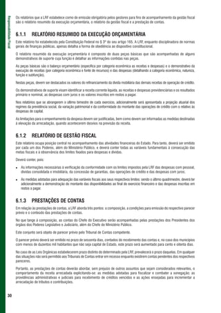 Os relatórios que a LRF estabelece como de emissão obrigatória pelos gestores para fins de acompanhamento da gestão fiscal
Responsabilidade Fiscal



                          são o relatório resumido da execução orçamentária, o relatório da gestão fiscal e a prestação de contas.


                          6.1.1      RELATÓRIO RESUMIDO DA EXECUÇÃO ORÇAMENTÁRIA
                          Este relatório foi estabelecido pela Constituição Federal no § 3º do seu artigo 165. A LRF, enquanto disciplinadora de normas
                          gerais de finanças públicas, apenas detalha a forma de obediência ao dispositivo constitucional.

                          O relatório resumido da execução orçamentária é composto de duas peças básicas que são acompanhadas de alguns
                          demonstrativos de suporte cuja função é detalhar as informações contidas nas peças.

                          As peças básicas são o balanço orçamentário (especifica por categoria econômica as receitas e despesas) e o demonstrativo da
                          execução de receitas (por categoria econômica e fonte de recursos) e das despesas (detalhando a categoria econômica, natureza,
                          função e subfunção).

                          Nestas peças, devem ser destacados os valores do refinanciamento da dívida mobiliária das demais receitas de operação de crédito.

                          Os demonstrativos de suporte visam identificar a receita corrente líquida, as receitas e despesas previdenciárias e os resultados
                          primário e nominal, as despesas com juros e os valores inscritos em restos a pagar.

                          Nos relatórios que se abrangerem o último bimestre de cada exercício, adicionalmente será apresentada a projeção atuarial dos
                          regimes da previdência social, da variação patrimonial e da conformidade do montante das operações de crédito com o relativo às
                          despesas de capital.

                          As limitações para o empenhamento da despesa devem ser justificadas, bem como devem ser informadas as medidas destinadas
                          à elevação da arrecadação, quando acontecerem desvios na previsão da receita.


                          6.1.2      RELATÓRIO DE GESTÃO FISCAL
                          Este relatório ocupa posição central no acompanhamento das atividades financeiras do Estado. Para tanto, deverá ser emitido
                          por cada um dos Poderes, além do Ministério Público, e deverá conter todas as variáveis fundamentais à consecução das
                          metas fiscais e à observância dos limites fixados para despesas e dívidas.

                          Deverá conter, pois:

                             As informações necessárias à verificação da conformidade com os limites impostos pela LRF das despesas com pessoal,
                             dívidas consolidada e imobiliária, da concessão de garantias, das operações de crédito e das despesas com juros;

                             As medidas adotadas para adequação das variáveis fiscais aos seus respectivos limites: sendo o último quadrimestre, deverá ter
                             adicionalmente a demonstração do montante das disponibilidades ao final do exercício financeiro e das despesas inscritas em
                             restos a pagar.


                          6.1.3      PRESTAÇÕES DE CONTAS
                          Em relação às prestações de contas, a LRF aborda três pontos: a composição, a condições para emissão do respectivo parecer
                          prévio e o conteúdo das prestações de contas.

                          No que tange à composição, as contas do Chefe do Executivo serão acompanhadas pelas prestações dos Presidentes dos
                          órgãos dos Poderes Legislativo e Judiciário, além do Chefe do Ministério Público.

                          Este conjunto será objeto de parecer prévio pelo Tribunal de Contas competente.

                          O parecer prévio deverá ser emitido no prazo de sessenta dias, contados do recebimento das contas e, no caso dos municípios
                          com menos de duzentos mil habitantes que não seja capital de Estado, este prazo será aumentado para cento e oitenta dias.

                          No caso de as Leis Orgânicas estabelecerem prazo distinto do determinado pela LRF, prevalecerá o prazo daquelas. Em qualquer
                          das situações não será permitido aos Tribunais de Contas entrar em recesso enquanto existirem contas pendentes dos respectivos
                          pareceres.

                          Portanto, as prestações de contas deverão abordar, sem prejuízo de outros assuntos que sejam considerados relevantes, o
                          comportamento da receita arrecadada explicitando-se: as medidas adotadas para fiscalizar e combater a sonegação; as
                          providências administrativas e judiciais para recebimento de créditos vencidos e as ações ensejadas para incrementar a
                          arrecadação de tributos e contribuições.


 30
 