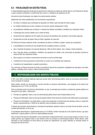6.2 FISCALIZAÇÃO DA GESTÃO FISCAL




                                                                                                                                    Responsabilidade Fiscal
A responsabilidade legal pela fiscalização da gestão fiscal é atribuída aos órgãos de controle interno e aos Tribunais de Contas,
a quem compete acompanhar o cumprimento das normas e a obediência às exigências da LRF.

No exercício desta fiscalização, tais órgãos de controle deverão enfatizar:

Atingimento das metas estabelecidas na lei de diretrizes orçamentárias;

   Os limites e condições para contratação de operações de crédito e para inscrição de restos a pagar;

   As medidas adotadas para conter a despesa com pessoal, quando ultrapassado o limite;

   As providências adotadas para reconduzir o montante das dívidas consolidada e mobiliária aos respectivos limites;

   A destinação dos recursos obtidos com a venda de ativos;

   Cumprimento das exigências da LRF quanto aos recursos da previdência dos servidores e dos fundos especiais;

   Cumprimento do limite de gastos totais do Poder Legislativo de cada ente.

Os Tribunais de Contas receberam ainda a incumbência de alertar os Poderes e órgãos, sempre que constatarem:

   A possibilidade de ocorrência de não atingimento dos resultados primário e nominal;

   Que o montante da despesa com pessoal ultrapassou 90% do limite máximo, isto é, atingiu o limite prudencial;

   Que o total das dívidas consolidada e mobiliária, das operações de crédito e das concessões de garantias encontra-se
   acima de 90% dos respectivos limites;

   Que os gastos com inativos e pensionistas encontram-se acima do limite legal;

   A existência de riscos que possam comprometer os custos ou os resultados dos programas;

   A existência de irregularidades na gestão orçamentária.

Fica reservada ao Tribunal de Contas da União a incumbência especial de acompanhar a legalidade das operações com títulos
públicos, realizadas entre a União e o Banco Central do Brasil.


     7. RESPONSABILIDADE DOS AGENTES PÚBLICOS
A LRF, como todos os demais diplomas legais que versam sobre administração pública, atrela-se ao processo administrativo
como norteador de condutas.

Neste sentido, deverão ser observadas as normas inerentes ao processo administrativo, cuja regulação se dá através das
disposições da Lei nº 9.784, de 29/01/99.

Entre os princípios gerais do processo administrativo, ou seja, os princípios que norteiam a conduta dos agentes públicos na
execução de suas ações , destacamos:

   Princípio da Legalidade: todos os atos de administração pública devem estar fundamentados em lei;

   Princípio da Publicidade: todos os atos que provoquem efeitos contra terceiros somente serão válidos após sua publicação;

   Princípio do Contraditório e da ampla defesa: a todos será assegurado o conhecimento das decisões contra si, sendo-lhes
   devido o questionamento e o direito de se defender contra acusações ou punições;

A violação dos princípios administrativos é chamada de improbidade, podendo revestir-se de várias formas de direito, como de
conduta administrativa, de forma etc,

A improbidade administrativa é regulamentada pela Lei nº 8.429/92, também chamada de Lei do Colarinho Branco, que ataca
diretamente o agente público na forma de responsabilidade pessoal.

Esta Lei trata de três tipos de improbidade: os que representam enriquecimento ilícito; os que causam prejuízo ao erário e os de
caráter genérico que englobam todos os que atentam contra os princípios da administração pública. Nestes últimos, estão
elencados os atos praticados de forma diversa ao previsto em regulamento e as ações indevidas ou omissões destas na
execução dos atos de ofício.


                                                                                                                                    31
 