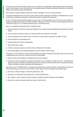 A LRF surgiu em um momento histórico ímpar, em que as denúncias de irregularidades estão indignando todos os segmentos
Responsabilidade Fiscal



                          sociais. O povo brasileiro, como nunca antes, está com aguçado espírito de cidadania e totalmente intolerante com os gestores
                          públicos que aventuram práticas administrativas.

                          Neste contexto, os gestores públicos deverão ficar atentos e privilegiar sim, mas os meios preventivos.

                          As punições administrativas da Lei Fiscal são suaves, porém remetem à aplicação do instituto da criminalidade penal, a quem
                          foi atribuída a incumbência de assegurar a eficácia dos preceitos da gestão fiscal responsável.

                          Por isto, a LRF não contém dispositivos penais e em seu artigo 73º submete aqueles que se furtarem de seus requisitos às
                          punições do Código Penal, das Leis nº 1079/50 e 8429/92, o Decreto-Lei nº 201/67 e demais normas da legislação pertinente
                          ( acrescenta-se aqui a Lei nº 10.028/00 conhecida como Lei de Crimes Fiscais).

                          Assim, são consideradas tipificações penais as seguintes ações:

                          a) Ordenar operações de crédito sem autorização legislativa ou que supere os limites estabelecidos na Resolução do Senado
                             Federal;

                          b) Inscrever despesa em Restos a Pagar sem o prévio empenho e/ou superando o limite legal;

                          c) Assumir obrigações nos oito últimos meses de mandato, sem que estejam amparadas com saldos em caixa;

                          d) Ordenar despesas não autorizadas por lei;

                          e) Prestar garantias sem receber contragarantias;

                          f) Não cancelar restos a pagar;

                          g) Aumentar a despesa de pessoal nos últimos cento e oitenta dias dos mandatos;

                          h) Ofertar títulos públicos sem autorização legislativo e/ou sem registro no Banco Central.

                          O Decreto-Lei nº 201/67 define os crimes de responsabilidade dos prefeitos municipais cuja punição reside na perda do cargo
                          e inabilitação por cinco anos para o exercício de cargo ou função pública.

                          n) Utilizar recursos de título públicos em finalidade diversa da lei autorizativa;

                          o) Conceder ou receber transferência voluntária em desacordo com as condições do artigo 25 da LRF : não-utilização em
                             gastos com pessoal, adimplência do beneficiado para com o concessor, cumprimento dos limites constitucionais relativos
                             à Saúde e Educação, previsão orçamentária de contrapartida etc.

                          Além destas, a Lei nº 10.028/00 tipificou as infrações que são passíveis de sanções pecuniárias. Estas penalizam o gestor com
                          multa de 30% (trinta por cento) dos seus vencimentos anuais, quando incorrer em qualquer das seguintes ações:

                          p) Não enviar ou deixar de divulgar o relatório de gestão fiscal – RGF;

                          q) Apresentar a Lei de Diretrizes Orçamentárias sem o Anexo de Metas Fiscais;

                          r) Não “congelar” verbas e quotas financeiras quando os resultados esperados estiverem comprometidos;

                          s) Não reduzir a despesa de pessoal naquilo que superar o limite máximo.




 32
 
