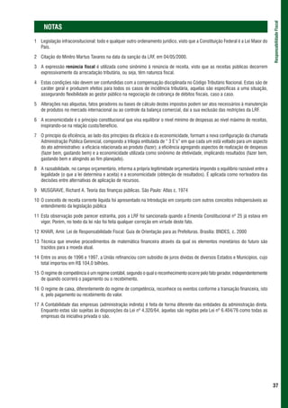 Responsabilidade Fiscal
     NOTAS
1 Legislação infraconsitucional: todo e qualquer outro ordenamento jurídico, visto que a Constituição Federal é a Lei Maior do
  País.

2 Citação do Minitro Martus Tavares na data da sanção da LRF, em 04/05/2000.

3 A expressão renúncia fiscal é utilizada como sinônimo à renúncia de receita, visto que as receitas públicas decorrem
  expressivamente da arrecadação tributária, ou seja, têm natureza fiscal.

4 Estas condições não devem ser confundidas com a compensação disciplinada no Código Tributário Nacional. Estas são de
  caráter geral e produzem efeitos para todos os casos de incidência tributária, aquelas são específicas a uma situação,
  assegurando flexibilidade ao gestor público na negociação de cobrança de débitos fiscais, caso a caso.

5 Alterações nas alíquotas, fatos geradores ou bases de cálculo destes impostos podem ser atos necessários à manutenção
  de produtos no mercado internacional ou ao controle da balança comercial, daí a sua exclusão das restrições da LRF.

6 A economicidade é o princípio constitucional que visa equilibrar o nível mínimo de despesas ao nível máximo de receitas,
  inspirando-se na relação custo/benefício.

7 O princípio da eficiência, ao lado dos princípios da eficácia e da economicidade, formam a nova configuração da chamada
  Administração Pública Gerencial, compondo a trilogia entitulada de “ 3 E’s” em que cada um está voltado para um aspecto
  do ato administrativo: a eficácia relacionada ao produto (fazer); a eficiência agregando aspectos de realização de despesas
  (fazer bem, gastando bem) e a economicidade utilizada como sinônimo de efetividade, implicando resultados (fazer bem,
  gastando bem e atingindo ao fim planejado).

8 A razoabilidade, no campo orçamentário, informa a própria legitimidade orçamentária impondo o equilíbrio razoável entre a
  legalidade (o que a lei determina e aceita) e a economicidade (obtenção de resultados). É aplicada como norteadora das
  decisões entre alternativas de aplicação de recursos.

9 MUSGRAVE, Richard A. Teoria das finanças públicas. São Paulo: Atlas c. 1974

10 O conceito de receita corrente líquida foi apresentado na Introdução em conjunto com outros conceitos indispensáveis ao
   entendimento da legislação pública

11 Esta observação pode parecer estranha, pois a LRF foi sancionada quando a Emenda Constitucional nº 25 já estava em
   vigor. Porém, no texto da lei não foi feita qualquer correção em virtude deste fato.

12 KHAIR, Amir. Lei de Responsabilidade Fiscal: Guia de Orientação para as Prefeituras. Brasília: BNDES, c. 2000

13 Técnica que envolve procedimentos de matemática financeira através da qual os elementos monetários do futuro são
   trazidos para a moeda atual.

14 Entre os anos de 1996 e 1997, a União refinanciou com subsídio de juros dívidas de diversos Estados e Municípios, cujo
   total importou em R$ 104,0 bilhões.

15 O regime de competência é um regime contábil, segundo o qual o reconhecimento ocorre pelo fato gerador, independentemente
   de quando ocorrerá o pagamento ou o recebimento.

16 O regime de caixa, diferentemente do regime de competência, reconhece os eventos conforme a transação financeira, isto
   é, pelo pagamento ou recebimento do valor.

17 A Contabilidade das empresas (administração indireta) é feita de forma diferente das entidades da administração direta.
   Enquanto estas são sujeitas às disposições da Lei nº 4.320/64, àquelas são regidas pela Lei nº 6.404/76 como todas as
   empresas da iniciativa privada o são.




                                                                                                                                 37
 