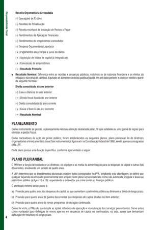 Receita Orçamentária Arrecadada
Responsabilidade Fiscal




                              (-) Operações de Crédito

                              (-) Receitas de Privatização

                              (-) Receita escritural de anulação de Restos a Pagar

                              (-) Rendimentos de Aplicação Financeira

                              (-) Rendimentos de empréstimos concedidos

                              (-) Despesa Orçamentária Liquidada

                              (+) Pagamentos do principal e juros da dívida

                              (+) Aquisição de títulos de capital já integralizado

                              (+) Concessão de empréstimos

                              (=) Resultado Primário

                          ●   Resultado Nominal: Diferença entre as receitas e despesas públicas, incluindo as de natureza financeira e os efeitos da
                              inflação e da variação cambial. Equivale ao aumento da dívida pública líquida em um dado período e pode ser obtido a partir
                              da seguinte fórmula:

                              Dívida consolidada do ano anterior

                              (-) Caixa e Bancos do ano anterior

                              (=) Dívida fiscal líquida do ano anterior

                              (-) Dívida consolidada do ano corrente

                              (+) Caixa e Bancos do ano corrente

                              (=) Resultado Nominal


                          PLANEJAMENTO
                          Como instrumento de gestão, o planejamento recebeu atenção destacada pela LRF que estabeleceu uma gama de regras para
                          otimizar a gestão fiscal.

                          Como norteadores da ação do gestor público, foram estabelecidos os seguintes planos: plano plurianual; lei de diretrizes
                          orçamentárias e lei orçamentária anual.Tais instrumentos já figuravam na Constituição Federal de 1988, sendo apenas consagrados
                          pela LRF.

                          Cada plano possui uma função específica, conforme apresentado a seguir:


                          PLANO PLURIANUAL
                          O PPA tem a função de estabelecer as diretrizes, os objetivos e as metas da administração para as despesas de capital e outras dela
                          decorrentes, envolvendo um período de quatro anos.

                          A LRF determina que os investimentos plurianuais estejam todos consignados no PPA, ampliando esta abordagem, ao definir que
                          qualquer expansão da atividade governamental sem amparo neste plano será considerada como não autorizada, irregular e lesiva ao
                          patrimônio público (artigos 15 e 16), respondendo o ordenador por crime contra as finanças públicas.

                          O conteúdo mínimo deste plano é:

                          a) Previsão para quatro anos das despesas de capital, as que aumentam o patrimônio público ou diminuem a dívida de longo prazo;

                          b) Previsão para quatro anos de gastos decorrentes das despesas de capital citadas no item anterior;

                          c) Previsão para quatro anos de novos programas de duração continuada.

                          Como foi visto, o PPA não contempla as ações rotineiras de operação e manutenção dos serviços preexistentes. Serve antes
                          como norteador para definição de novos aportes em despesas de capital ou continuadas, ou seja, ações que demandam
                          aplicação de recursos no longo prazo.
 4
 