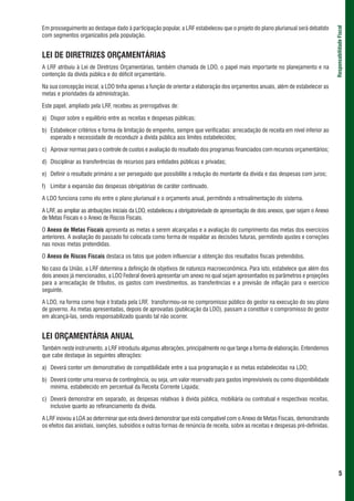 Em prosseguimento ao destaque dado à participação popular, a LRF estabeleceu que o projeto do plano plurianual será debatido




                                                                                                                                     Responsabilidade Fiscal
com segmentos organizados pela população.


LEI DE DIRETRIZES ORÇAMENTÁRIAS
A LRF atribuiu à Lei de Diretrizes Orçamentárias, também chamada de LDO, o papel mais importante no planejamento e na
contenção da dívida pública e do déficit orçamentário.

Na sua concepção inicial, a LDO tinha apenas a função de orientar a elaboração dos orçamentos anuais, além de estabelecer as
metas e prioridades da administração.

Este papel, ampliado pela LRF, recebeu as prerrogativas de:

a) Dispor sobre o equilíbrio entre as receitas e despesas públicas;

b) Estabelecer critérios e forma de limitação de empenho, sempre que verificadas: arrecadação de receita em nível inferior ao
   esperado e necessidade de reconduzir a dívida pública aos limites estabelecidos;

c) Aprovar normas para o controle de custos e avaliação do resultado dos programas financiados com recursos orçamentários;

d) Disciplinar as transferências de recursos para entidades públicas e privadas;

e) Definir o resultado primário a ser perseguido que possibilite a redução do montante da dívida e das despesas com juros;

f) Limitar a expansão das despesas obrigatórias de caráter continuado.

A LDO funciona como elo entre o plano plurianual e o orçamento anual, permitindo a retroalimentação do sistema.

A LRF, ao ampliar as atribuições iniciais da LDO, estabeleceu a obrigatoriedade de apresentação de dois anexos, quer sejam o Anexo
de Metas Fiscais e o Anexo de Riscos Fiscais.

O Anexo de Metas Fiscais apresenta as metas a serem alcançadas e a avaliação do cumprimento das metas dos exercícios
anteriores. A avaliação do passado foi colocada como forma de respaldar as decisões futuras, permitindo ajustes e correções
nas novas metas pretendidas.

O Anexo de Riscos Fiscais destaca os fatos que podem influenciar a obtenção dos resultados fiscais pretendidos.

No caso da União, a LRF determina a definição de objetivos de natureza macroeconômica. Para isto, estabelece que além dos
dois anexos já mencionados, a LDO Federal deverá apresentar um anexo no qual sejam apresentados os parâmetros e projeções
para a arrecadação de tributos, os gastos com investimentos, as transferências e a previsão de inflação para o exercício
seguinte.

A LDO, na forma como hoje é tratada pela LRF, transformou-se no compromisso público do gestor na execução do seu plano
de governo. As metas apresentadas, depois de aprovadas (publicação da LDO), passam a constituir o compromisso do gestor
em alcançá-las, sendo responsabilizado quando tal não ocorrer.


LEI ORÇAMENTÁRIA ANUAL
Também neste instrumento, a LRF introduziu algumas alterações, principalmente no que tange a forma de elaboração. Entendemos
que cabe destaque às seguintes alterações:

a) Deverá conter um demonstrativo de compatibilidade entre a sua programação e as metas estabelecidas na LDO;

b) Deverá conter uma reserva de contingência, ou seja, um valor reservado para gastos imprevisíveis ou como disponibilidade
   mínima, estabelecido em percentual da Receita Corrente Líquida;

c) Deverá demonstrar em separado, as despesas relativas à dívida pública, mobiliária ou contratual e respectivas receitas,
   inclusive quanto ao refinanciamento da dívida.

A LRF inovou a LOA ao determinar que esta deverá demonstrar que está compatível com o Anexo de Metas Fiscais, demonstrando
os efeitos das anistiais, isenções, subsídios e outras formas de renúncia de receita, sobre as receitas e despesas pré-definidas.




                                                                                                                                             5
 