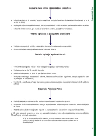Adequar a dívida pública à capacidade de arrecadação




                                                                                                                               Responsabilidade Fiscal
   Induzindo a obtenção de superávits primários para honrar o principal e os juros da dívida (também chamado na lei de
   serviço da dívida);

   Restringindo o processo de endividamento, nele incluído os Restos a Pagar incorridos nos últimos oito meses de gestão;

   Solicitando limites máximos, que deverão ter observância contínua, para a Dívida Consolidada.


                              Valorizar o processo de planejamento orçamentário




   Estabelecendo o controle periódico e sistemático das metas firmadas no plano orçamentário;

   Incentivando a participação popular no controle das contas públicas


                                      Controlar e planejar a política tributária




   Combatendo a sonegação, evasão e elisão fiscal para recuperação das receitas próprias;

   Prestando contas ao final do exercício financeiro;

   Revestir de transparência as ações de aplicação do Dinheiro Público;

   Divulgando, inclusive por meio eletrônico (internet), relatórios simplificados dos orçamentos, balanços e pareceres sobre
   as prestações de contas anuais;

   Incentivando a sociedade a participar do processo de elaboração e execução dos planos orçamentários através de audiências
   públicas.


                                           Preservar o Patrimônio Público




   Proibindo a aplicação dos recursos dos fundos previdenciários em investimentos de risco;

   Reaplicando os recursos auferidos com a alienação de equipamentos, imóveis, empresas estatais etc., em novas despesas
   de capital;

   Proibindo a iniciação de novos projetos enquanto os projetos anteriores não estiverem adequadamente atendidos.

A LRF, então, representa um avanço na forma com que os administradores tratam o dinheiro público ou, como disse o Ministro
Martus Tavares, com muita propriedade:

                 “A Lei de Responsabilidade Fiscal é fruto da convicção de que era urgente produzir uma
                 mudança cultural. Acabar de vez com alguns mitos e maus costumes no trato com o
                 dinheiro público”2.


                                                                                                                                       7
 