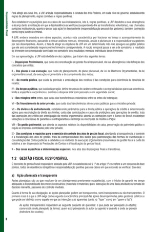Para atingir aos seus fins, a LRF articula responsabilidades e conduta dos três Poderes, em cada nível de governo, estabelecendo
Responsabilidade Fiscal



                          regras de planejamento, regras corretivas e regras punitivas.

                          Aos estabelecer as punições para os casos de sua inobservância, isto é, regras punitivas, a LRF desdobra a sua abrangência
                          e alcança tanto a instituição em que a desobediência se verificou (suspendendo-lhe as transferências voluntárias), nas chamadas
                          punições institucionais, quanto o gestor cuja ação foi desobediente (responsabilização pessoal dos gestores), também conhecida
                          como regra punitiva criminal.

                          A LRF, embora inovadora em vários aspectos, acentua esta característica por fracionar no tempo o acompanhamento do
                          desempenho financeiro, passando a efetuar análises mensais, trimestrais, anuais e plurianuais e a responsabilizar os gestores
                          por tais desempenhos. Assim, o fato de atingir os objetivos da LRF em um determinado mês não assegura ao gestor público
                          que ele será considerado responsável no trimestre correspondente. A noção temporal passa a ser a de somatório: o resultado
                          do trimestre será mensurado com base no somatório dos resultados mensais individuais deste trimestre.

                          Em sua apresentação, a LRF está dividida em dez capítulos, que tratam dos seguintes temas:

                          I – Disposições Preliminares, que cuida da conceituação de gestão fiscal responsável, da sua abrangência e da definição dos
                          conceitos que utiliza;

                          II – Dos planos e sua execução, que cuida do planejamento, do plano plurianual, da Lei de Diretrizes Orçamentárias, da lei
                          orçamentária anual, da execução orçamentária e do cumprimento das metas;

                          III – Da receita pública, que cuida da previsão e arrecadação das receitas e das condições para ocorrência da renúncia de
                          receita;

                          IV – Da despesa pública, que cuida da geração, define despesas de caráter continuado e as regras básicas para sua ocorrência,
                          limita e especifica a ocorrência e controla a despesa total com pessoal e com seguridade social;

                          V - Das relações entre entes, que cuida das transferências voluntárias entre os entes da federação;

                          VI – Do financiamento do setor privado, que cuida das transferências de recursos públicos para a iniciativa privada;

                          VII – Da dívida e do endividamento, estabelecendo parâmetros para a dívida pública e operações de crédito e determinando
                          ações para recondução da dívida aos limites; cuida das contratações e casos de proibições para operações de crédito; trata
                          das operações de crédito por antecipação da receita orçamentária; aborda as operações com o Banco do Brasil; estabelece
                          vedações à concessão de garantias e contragarantias e restringe as inscrições de Restos a Pagar.

                          VIII – Da gestão patrimonial, que aborda os aspectos relativos às disponibilidades de caixa, preservação do patrimônio público e
                          regula as empresas controladas pelo setor privado;

                          IX - Das condições e requisitos para o exercício do controle dos atos de gestão fiscal, abordando a transparência, o controle
                          e a fiscalização dos atos de gestão, trata da comparabilidade dos dados pela padronização das formas de escrituração e
                          consolidação das contas públicas e estabelece os relatórios da execução orçamentária (resumido) e de gestão fiscal e cuida da
                          tratativa a ser dispensada às Prestações de Contas e à fiscalização da gestão fiscal;

                          X – Dos casos específicos e determinações especiais, nos atos das disposições finais e transitórias.


                          1.2 GESTÃO FISCAL RESPONSÁVEL
                          O conceito de gestão fiscal responsável adotado pela LRF é estabelecido no § 1º do artigo 1º e se refere a um conjunto de doze
                          pontos, todos de obediência obrigatória e responsabilização punitiva para os casos em que esta não se verificar. São eles:


                          a) Ação planejada e transparente
                          Ações planejadas são as que resultam de um planejamento previamente estabelecido, com o intuito de garantir no tempo
                          adequado a disponibilidade dos meios necessários (materiais e imateriais) para execução de uma dada atividade ou tomada de
                          decisão relevante, passíveis de controle imediato.

                          Quanto à forma de sua divulgação, as ações planejadas podem ser transparentes, semi-transparentes ou não transparentes. O
                          primeiro caso é o que a LRF exige como segunda característica principal das ações desempenhadas pelos gestores públicos e
                          que pode ser definida como aquele em que as intenções são aparentes (tanto no “fazer” como em “quem o faz”).

                                 As ações transparentes respondem ao seguinte conjunto de questões: o que pode ser planejado (o objeto);
                                 como está sendo planejado (a forma); quem está planejando (o autor ou agente) e quando e onde se planeja
                                 (estrutura dos custos).

 8
 