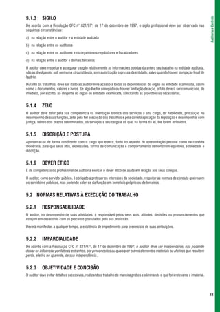 5.1.3      SIGILO




                                                                                                                                      Auditoria e Controle
De acordo com a Resolução CFC n° 821/976, de 17 de dezembro de 1997, o sigilo profissional deve ser observado nas
seguintes circunstâncias:

a) na relação entre o auditor e a entidade auditada

b) na relação entre os auditores

c) na relação entre os auditores e os organismos reguladores e fiscalizadores

d) na relação entre o auditor e demais terceiros

O auditor deve respeitar e assegurar o sigilo relativamente às informações obtidas durante o seu trabalho na entidade auditada,
não as divulgando, sob nenhuma circunstância, sem autorização expressa da entidade, salvo quando houver obrigação legal de
fazê-lo.

Durante os trabalhos, deve ser dado ao auditor livre acesso a todas as dependências do órgão ou entidade examinada, assim
como a documentos, valores e livros. Se algo lhe for sonegado ou houver limitação de ação, o fato deverá ser comunicado, de
imediato, por escrito, ao dirigente do órgão ou entidade examinada, solicitando as providências necessárias.


5.1.4      ZELO
O auditor deve zelar pela sua competência na orientação técnica dos serviços a seu cargo, ter habilidade, precaução no
desempenho de suas funções, zelar pela fiel execução dos trabalhos e pela correta aplicação da legislação e desempenhar com
justiça, dentro dos prazos determinados, os serviços a seu cargo e os que, na forma da lei, lhe forem atribuídos.


5.1.5      DISCRIÇÃO E POSTURA
Apresentar-se de forma condizente com o cargo que exerce, tanto no aspecto de apresentação pessoal como na conduta
moderada, para que seus atos, expressões, forma de comunicação e comportamento demonstrem equilíbrio, sobriedade e
discrição.


5.1.6      DEVER ÉTICO
É de competência do profissional de auditoria exercer o dever ético de ajuda em relação aos seus colegas.

O auditor, como servidor público, é obrigado a proteger os interesses da sociedade, respeitar as normas de conduta que regem
os servidores públicos, não podendo valer-se da função em benefício próprio ou de terceiros.


5.2 NORMAS RELATIVAS À EXECUÇÃO DO TRABALHO

5.2.1      RESPONSABILIDADE
O auditor, no desempenho de suas atividades, é responsável pelos seus atos, atitudes, decisões ou pronunciamentos que
estejam em desacordo com os preceitos postulados pela sua profissão.

Deverá manifestar, a qualquer tempo, a existência de impedimento para o exercício de suas atribuições.


5.2.2      IMPARCIALIDADE
De acordo com a Resolução CFC n° 821/977, de 17 de dezembro de 1997, o auditor deve ser independente, não podendo
deixar-se influenciar por fatores estranhos, por preconceitos ou quaisquer outros elementos materiais ou afetivos que resultem
perda, efetiva ou aparente, de sua independência.


5.2.3      OBJETIVIDADE E CONCISÃO
O auditor deve evitar detalhes excessivos, realizando o trabalho de maneira prática e eliminando o que for irrelevante e imaterial.




                                                                                                                                      11
 