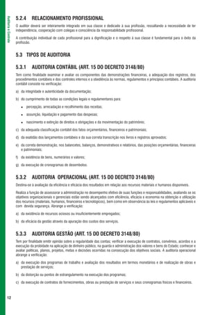 5.2.4      RELACIONAMENTO PROFISSIONAL
Auditoria e Controle




                       O auditor deverá ser inteiramente integrado em sua classe e dedicado à sua profissão, ressaltando a necessidade de ter
                       independência, cooperação com colegas e consciência da responsabilidade profissional.

                       A contribuição individual de cada profissional para a dignificação e o respeito à sua classe é fundamental para o êxito da
                       profissão.


                       5.3 TIPOS DE AUDITORIA

                       5.3.1      AUDITORIA CONTÁBIL (ART. 15 DO DECRETO 3148/80)
                       Tem como finalidade examinar e avaliar os componentes das demonstrações financeiras, a adequação dos registros, dos
                       procedimentos contábeis e dos controles internos e a obediência às normas, regulamentos e princípios contábeis. A auditoria
                       contábil consiste na verificação:

                       a) da integridade e autenticidade da documentação;

                       b) do cumprimento de todas as condições legais e regulamentares para:

                               percepção, arrecadação e recolhimento das receitas;

                               assunção, liquidação e pagamento das despesas;

                               nascimento e extinção de direitos e obrigações e da movimentação do patrimônio;

                       c) da adequada classificação contábil dos fatos orçamentários, financeiros e patrimoniais;

                       d) da exatidão dos lançamentos contábeis e da sua correta transcrição nos livros e registros aprovados;

                       e) da correta demonstração, nos balancetes, balanços, demonstrativos e relatórios, das posições orçamentárias, financeiras
                          e patrimoniais;

                       f) da existência de bens, numerários e valores;

                       g) da execução de cronogramas de desembolso.


                       5.3.2      AUDITORIA OPERACIONAL (ART. 15 DO DECRETO 3148/80)
                       Destina-se à avaliação da eficiência e eficácia dos resultados em relação aos recursos materiais e humanos disponíveis.

                       Realiza a função de assessorar a administração no desempenho efetivo de suas funções e responsabilidades, avaliando se os
                       objetivos organizacionais e gerenciais estão sendo alcançados com eficiência, eficácia e economia na obtenção e utilização
                       dos recursos (materiais, humanos, financeiros e tecnológicos), bem como em observância às leis e regulamentos aplicáveis e
                       com devida segurança. Abrange a verificação:

                       a) da existência de recursos ociosos ou insuficientemente empregados;

                       b) da eficácia da gestão através da apuração dos custos dos serviços.


                       5.3.3      AUDITORIA GESTÃO (ART. 15 DO DECRETO 3148/80)
                       Tem por finalidade emitir opinião sobre a regularidade das contas; verificar a execução de contratos, convênios, acordos e a
                       execução da probidade na aplicação de dinheiro público, na guarda e administração dos valores e bens do Estado; conhecer e
                       avaliar políticas, planos, projetos, metas e decisões ocorridas na consecução dos objetivos sociais. A auditoria operacional
                       abrange a verificação:

                       a) da execução dos programas de trabalho e avaliação dos resultados em termos monetários e de realização de obras e
                          prestação de serviços;

                       b) da distorção ou pontos de estrangulamento na execução dos programas;

                       c) da execução de contratos de fornecimentos, obras ou prestação de serviços e seus cronogramas físicos e financeiros.



 12
 