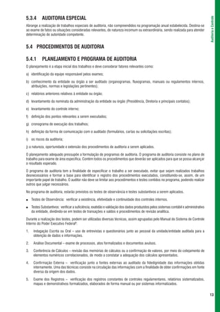 5.3.4       AUDITORIA ESPECIAL




                                                                                                                                        Auditoria e Controle
Abrange a realização de trabalhos especiais de auditoria, não compreendidos na programação anual estabelecida. Destina-se
ao exame de fatos ou situações consideradas relevantes, de natureza incomum ou extraordinária, sendo realizada para atender
determinação de autoridade competente.


5.4 PROCEDIMENTOS DE AUDITORIA

5.4.1       PLANEJAMENTO E PROGRAMA DE AUDITORIA
O planejamento é a etapa inicial dos trabalhos e deve considerar fatores relevantes como:

a) identificação da equipe responsável pelos exames;

b) conhecimento da entidade ou órgão a ser auditado (organogramas, fluxogramas, manuais ou regulamentos internos,
   atribuições, normas e legislações pertinentes);

c) relatórios anteriores relativos à entidade ou órgão;

d) levantamento da nominata da administração da entidade ou órgão (Presidência, Diretoria e principais contatos);

e) levantamento do controle interno;

f) definição dos pontos relevantes a serem executados;

g) cronograma de execução dos trabalhos;

h) definição da forma de comunicação com o auditado (formulários, cartas ou solicitações escritas);

i) os riscos da auditoria;

j) a natureza, oportunidade e extensão dos procedimentos de auditoria a serem aplicados.

O planejamento adequado pressupõe a formulação de programas de auditoria. O programa de auditoria consiste no plano de
trabalho para exame de área específica. Contém todos os procedimentos que deverão ser aplicados para que se possa alcançar
o resultado esperado.

O programa de auditoria tem a finalidade de especificar o trabalho a ser executado, evitar que sejam realizados trabalhos
desnecessários e formar a base para identificar o registro dos procedimentos executados, constituindo-se, assim, de um
importante papel de trabalho. O auditor não deve se limitar aos procedimentos e testes contidos no programa, podendo realizar
outros que julgar necessários.

No programa de auditoria, estarão previstos os testes de observância e testes substantivos a serem aplicados.

●    Testes de Observância: verificar a existência, efetividade e continuidade dos controles internos.

●    Testes Substantivos: verificar a suficiência, exatidão e validação dos dados produzidos pelos sistemas contábil e administrativo
     da entidade, dividindo-se em testes de transações e saldos e procedimentos de revisão analítica.

Durante a realização dos testes, podem ser utilizadas diversas técnicas, assim agrupadas pelo Manual do Sistema de Controle
Interno do Poder Executivo Federal8:

1.    Indagação Escrita ou Oral – uso de entrevistas e questionários junto ao pessoal da unidade/entidade auditada para a
      obtenção de dados e informações.

2.    Análise Documental – exame de processos, atos formalizados e documentos avulsos.

3.    Conferência de Cálculos – revisão das memórias de cálculos ou a confirmação de valores, por meio do cotejamento de
      elementos numéricos correlacionados, de modo a constatar a adequação dos cálculos apresentados.

4.    Confirmação Externa – verificação junto a fontes externas ao auditado da fidedignidade das informações obtidas
      internamente. Uma das técnicas consiste na circulação das informações com a finalidade de obter confirmações em fonte
      diversa da origem dos dados.

5.    Exame dos Registros – verificação dos registros constantes de controles regulamentares, relatórios sistematizados,
      mapas e demonstrativos formalizados, elaborados de forma manual ou por sistemas informatizados.


                                                                                                                                        13
 