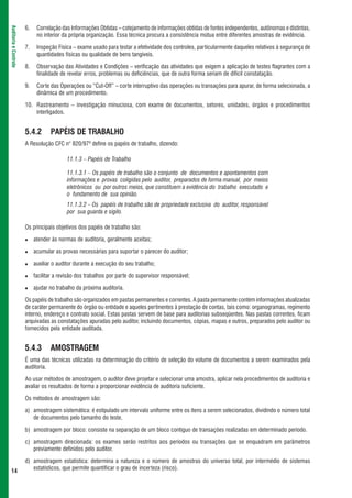 6.    Correlação das Informações Obtidas – cotejamento de informações obtidas de fontes independentes, autônomas e distintas,
Auditoria e Controle



                             no interior da própria organização. Essa técnica procura a consistência mútua entre diferentes amostras de evidência.

                       7.    Inspeção Física – exame usado para testar a efetividade dos controles, particularmente daqueles relativos à segurança de
                             quantidades físicas ou qualidade de bens tangíveis.

                       8.    Observação das Atividades e Condições – verificação das atividades que exigem a aplicação de testes flagrantes com a
                             finalidade de revelar erros, problemas ou deficiências, que de outra forma seriam de difícil constatação.

                       9.    Corte das Operações ou “Cut-Off” – corte interruptivo das operações ou transações para apurar, de forma selecionada, a
                             dinâmica de um procedimento.

                       10. Rastreamento – investigação minuciosa, com exame de documentos, setores, unidades, órgãos e procedimentos
                           interligados.


                       5.4.2       PAPÉIS DE TRABALHO
                       A Resolução CFC n° 820/979 define os papéis de trabalho, dizendo:

                                           11.1.3 – Papéis de Trabalho

                                           11.1.3.1 – Os papéis de trabalho são o conjunto de documentos e apontamentos com
                                           informações e provas coligidas pelo auditor, preparados de forma manual, por meios
                                           eletrônicos ou por outros meios, que constituem a evidência do trabalho executado e
                                           o fundamento de sua opinião.
                                           11.1.3.2 – Os papéis de trabalho são de propriedade exclusiva do auditor, responsável
                                           por sua guarda e sigilo.

                       Os principais objetivos dos papéis de trabalho são:

                            atender às normas de auditoria, geralmente aceitas;

                            acumular as provas necessárias para suportar o parecer do auditor;

                            auxiliar o auditor durante a execução do seu trabalho;

                            facilitar a revisão dos trabalhos por parte do supervisor responsável;

                            ajudar no trabalho da próxima auditoria.

                       Os papéis de trabalho são organizados em pastas permanentes e correntes. A pasta permanente contém informações atualizadas
                       de caráter permanente do órgão ou entidade e aqueles pertinentes à prestação de contas, tais como: organogramas, regimento
                       interno, endereço e contrato social. Estas pastas servem de base para auditorias subseqüentes. Nas pastas correntes, ficam
                       arquivadas as constatações apuradas pelo auditor, incluindo documentos, cópias, mapas e outros, preparados pelo auditor ou
                       fornecidos pela entidade auditada.


                       5.4.3       AMOSTRAGEM
                       É uma das técnicas utilizadas na determinação do critério de seleção do volume de documentos a serem examinados pela
                       auditoria.

                       Ao usar métodos de amostragem, o auditor deve projetar e selecionar uma amostra, aplicar nela procedimentos de auditoria e
                       avaliar os resultados de forma a proporcionar evidência de auditoria suficiente.

                       Os métodos de amostragem são:

                       a) amostragem sistemática: é estipulado um intervalo uniforme entre os itens a serem selecionados, dividindo o número total
                          de documentos pelo tamanho do teste.

                       b) amostragem por bloco: consiste na separação de um bloco contíguo de transações realizadas em determinado período.

                       c) amostragem direcionada: os exames serão restritos aos períodos ou transações que se enquadram em parâmetros
                          previamente definidos pelo auditor.

                       d) amostragem estatística: determina a natureza e o número de amostras do universo total, por intermédio de sistemas
                          estatísticos, que permite quantificar o grau de incerteza (risco).
 14
 